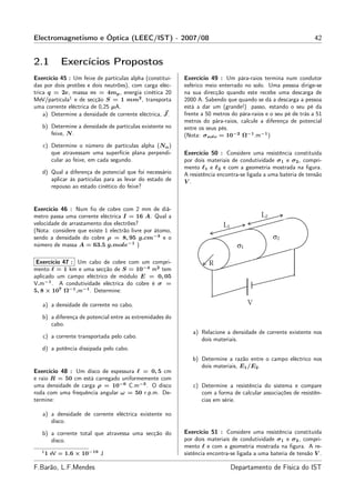 Electromagnetismo e Óptica (LEEC/IST) - 2007/08                                                                42


2.1         Exercícios Propostos
Exercício 45 : Um feixe de partículas alpha (constituí-   Exercício 49 : Um pára-raios termina num condutor
das por dois protões e dois neutrões), com carga eléc-    esférico meio enterrado no solo. Uma pessoa dirige-se
trica q = 2e, massa m = 4mp , energia cinética 20         na sua direcção quando este recebe uma descarga de
MeV/partícula1 e de secção S = 1 mm2 , transporta         2000 A. Sabendo que quando se dá a descarga a pessoa
uma corrente eléctrica de 0,25 µA.                        está a dar um (grande!) passo, estando o seu pé da
    a) Determine a densidade de corrente eléctrica, J .   frente a 50 metros do pára-raios e o seu pé de trás a 51
                                                          metros do pára-raios, calcule a diferença de potencial
   b) Determine a densidade de partículas existente no    entre os seus pés.
      feixe, N .                                          (Nota: σsolo = 10−2 Ω−1 .m−1 )
   c) Determine o número de partículas alpha (Nα )
      que atravessam uma superfície plana perpendi-       Exercício 50 : Considere uma resistência constituída
      cular ao feixe, em cada segundo.                    por dois materiais de condutividade σ1 e σ2 , compri-
                                                          mento ℓ1 e ℓ2 e com a geometria mostrada na ﬁgura.
   d) Qual a diferença de potencial que foi necessário    A resistência encontra-se ligada a uma bateria de tensão
      aplicar às partículas para as levar do estado de    V.
      repouso ao estado cinético do feixe?


Exercício 46 : Num ﬁo de cobre com 2 mm de diâ-
metro passa uma corrente eléctrica I = 16 A. Qual a
velocidade de arrastamento dos electrões?
(Nota: considere que existe 1 electrão livre por átomo,
sendo a densidade do cobre ρ = 8, 95 g.cm−3 e o
número de massa A = 63.5 g.mole−1 )

 Exercício 47 : Um cabo de cobre com um compri-
mento ℓ = 1 km e uma secção de S = 10−4 m2 tem
aplicado um campo eléctrico de módulo E = 0, 05
V.m−1 . A condutividade eléctrica do cobre é σ =
5, 8 × 107 Ω−1 .m−1 . Determine:

   a) a densidade de corrente no cabo.

   b) a diferença de potencial entre as extremidades do
      cabo.
                                                             a) Relacione a densidade de corrente existente nos
   c) a corrente transportada pelo cabo.
                                                                dois materiais.
   d) a potência dissipada pelo cabo.
                                                             b) Determine a razão entre o campo eléctrico nos
                                                                dois materiais, E1 /E2 .
Exercício 48 : Um disco de espessura ℓ = 0, 5 cm
e raio R = 50 cm está carregado uniformemente com
uma densidade de carga ρ = 10−6 C.m−3 . O disco              c) Determine a resistência do sistema e compare
roda com uma frequência angular ω = 50 r.p.m. De-               com a forma de calcular associações de resistên-
termine:                                                        cias em série.

   a) a densidade de corrente eléctrica existente no
      disco.

   b) a corrente total que atravessa uma secção do        Exercício 51 : Considere uma resistência constituída
      disco.                                              por dois materiais de condutividade σ1 e σ2 , compri-
                                                          mento ℓ e com a geometria mostrada na ﬁgura. A re-
   1
       1 eV = 1.6 × 10−19 J                               sistência encontra-se ligada a uma bateria de tensão V .

F.Barão, L.F.Mendes                                                         Departamento de Física do IST
 