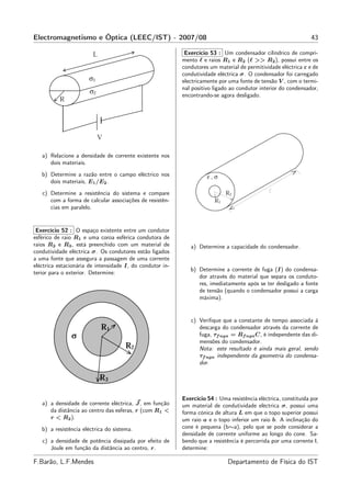 Electromagnetismo e Óptica (LEEC/IST) - 2007/08                                                                  43

                                                            Exercício 53 : Um condensador cilíndrico de compri-
                                                           mento ℓ e raios R1 e R2 (ℓ >> R2 ), possui entre os
                                                           condutores um material de permitividade eléctrica ε e de
                                                           condutividade eléctrica σ. O condensador foi carregado
                                                           electricamente por uma fonte de tensão V , com o termi-
                                                           nal positivo ligado ao condutor interior do condensador,
                                                           encontrando-se agora desligado.




   a) Relacione a densidade de corrente existente nos
      dois materiais.
   b) Determine a razão entre o campo eléctrico nos
      dois materiais, E1 /E2 .
   c) Determine a resistência do sistema e compare
      com a forma de calcular associações de resistên-
      cias em paralelo.


 Exercício 52 : O espaço existente entre um condutor
esférico de raio R1 e uma coroa esférica condutora de
raios R2 e R3 , está preenchido com um material de            a) Determine a capacidade do condensador.
condutividade eléctrica σ. Os condutores estão ligados
a uma fonte que assegura a passagem de uma corrente
eléctrica estacionária de intensidade I, do condutor in-
                                                              b) Determine a corrente de fuga (I) do condensa-
terior para o exterior. Determine:
                                                                 dor através do material que separa os conduto-
                                                                 res, imediatamente após se ter desligado a fonte
                                                                 de tensão (quando o condensador possui a carga
                                                                 máxima).


                                                              c) Veriﬁque que a constante de tempo associada à
                                                                 descarga do condensador através da corrente de
                                                                 fuga, τf uga = Rf uga C, é independente das di-
                                                                 mensões do condensador.
                                                                 Nota: este resultado é ainda mais geral, sendo
                                                                 τf uga independente da geometria do condensa-
                                                                 dor.




                                                           Exercício 54 : Uma resistência eléctrica, constituída por
   a) a densidade de corrente eléctrica, J , em função     um material de condutividade eléctrica σ, possui uma
      da distância ao centro das esferas, r (com R1 <      forma cónica de altura L em que o topo superior possui
      r < R2 ).                                            um raio a e o topo inferior um raio b. A inclinação do
   b) a resistência eléctrica do sistema.                  cone é pequena (b∼a), pelo que se pode considerar a
                                                           densidade de corrente uniforme ao longo do cone. Sa-
   c) a densidade de potência dissipada por efeito de      bendo que a resistência é percorrida por uma corrente I,
      Joule em função da distância ao centro, r.           determine:

F.Barão, L.F.Mendes                                                           Departamento de Física do IST
 