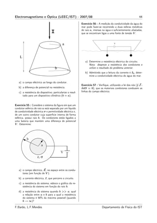 Electromagnetismo e Óptica (LEEC/IST) - 2007/08                                                                  44

                                                             Exercício 56 : A medição da condutividade da água do
                                                             mar pode fazer-se recorrendo a duas esferas metálicas
                                                             de raio a, imersas na água e suﬁcientemente afastadas,
                                  I                          que se encontram ligas a uma fonte de tensão V .



                                             a                                            V




    L
                                                                a) Determine a resistência eléctrica do circuito.
                                                                   Nota: despreze a resistência dos condutores e
                                      b                            utilize o resultado do problema anterior.
                                                                b) Admitindo que a leitura da corrente é I0 , deter-
                                                                   mine a condutividade eléctrica do água do mar.

   a) o campo eléctrico ao longo do condutor.
                                                             Exercício 57 : Veriﬁque, utilizando a lei dos nós ( J ·
   b) a diferença de potencial na resistência.               ndS = 0), que os materiais condutores conduzem as
   c) a resistência do dispositivo; particularize o resul-   linhas do campo eléctrico.
      tado para um dispositivo cilindrico (b = a).


Exercício 55 : Considere o sistema da ﬁgura em que um
condutor esférico de raio a está separado por um líquido
de condutividade eléctrica σ e permitividade eléctrica ε,
de um outro condutor cuja superfície interna de forma
esférica, possui raio b. Os condutores estão ligados a
uma bateria que mantém uma diferença de potencial
V . Determine:




   a) o campo eléctrico, E, no espaço entre os condu-
      tores (em função de V ).
   b) a corrente eléctrica, I, que percorre o circuito.
   c) a resistência do sistema; esboce o gráﬁco da re-
      sistência do sistema em função do raio b.
   d) a resistência do sistema quando b >> a; qual
      a relação entre a e b para a qual a resistência
      do sistema é 90% da máxima possível (quando
      b → ∞)?

F.Barão, L.F.Mendes                                                            Departamento de Física do IST
 