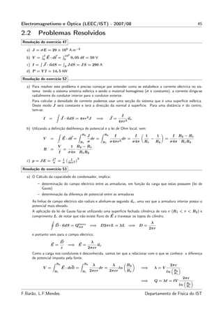 Electromagnetismo e Óptica (LEEC/IST) - 2007/08                                                                                       45

2.2      Problemas Resolvidos
Resolução do exercício 47

  a) J = σE = 29 × 105 A.m−2
            ℓ                      103
  b) V =    0
                E · dℓ =           0
                                         0, 05 dℓ = 50 V
  c) I =     J · ndS =             S
                                       J dS = J S = 290 A
  d) P = V I = 14, 5 kW

Resolução do exercício 52

  a) Para resolver este problema é preciso começar por entender como se estabelece a corrente eléctrica no sis-
     tema: tendo o sistema simetria esférica e sendo o material homogéneo (σ é constante), a corrente dirige-se
     radialmente do condutor interior para o condutor exterior.
     Para calcular a densidade de corrente podemos usar uma secção do sistema que é uma superfície esférica.
     Deste modo J será constante e terá a direcção da normal à superfície. Para uma distância r do centro,
     tem-se:
                                                                                  I
            I    =             J · ndS = 4πr 2 J               =⇒        J =            ur
                                                                                4πr 2
  b) Utlizando a deﬁnição dediferença de potencial e a lei de Ohm local, vem:
                                                 R2                 R2
                                                      J                    I                  I     1         1        I    R2 − R1
            V     =            E · dℓ =                   dr =                    dr =                  −         =
                                            R1 σ                    R1   σ4πr 2              σ4π   R1       R2        σ4π R1 R2
                        V                1 R2 − R1
             R    =                =
                           I           σ4π R1 R2
                   J2           1       I    2
  c) p = J E =     σ
                        =       σ      4πr 2

Resolução do exercício 53

  a) O Cálculo da capacidade do condensador, implica:
         – determinação do campo eléctrico entre as armaduras, em função da carga que estas possuem (lei de
           Gauss)
         – determinação da diferença de potencial entre as armaduras
      As linhas de campo eléctrico são radiais e alinham-se segundo ur , uma vez que a armadura interior possui o
      potencial mais elevado.
      A aplicação da lei de Gauss faz-se utilizando uma superfície fechada cilíndrica de raio r (R1 < r < R2 ) e
      comprimento L; de notar que não existe ﬂuxo de E a travessar os topos do cilindro.
                                                                                                        λ
                      D · ndS = Qlivre
                                 int                      =⇒ D2πrL = λL =⇒ D =
                                                                                                        2πr
      e portanto vem para o campo eléctrico,

                           D                              λ
                  E=                   =⇒ E =                  ur
                               ε                      2πεr
      Como a carga nos condutores é desconhecida, vamos ter que a relacionar com o que se conhece: a diferença
      de potencial imposta pela fonte,
                        R2                        R2
                                                           λ              λ           R2                              2πε
            V =                E · dell =                      dr =             ln                 =⇒       λ=V
                      R1                         R1    2πεr              2πεr         R1                          ln   R2
                                                                                                                       R1
                                                                                                                             2πε
                                                                                                   =⇒       Q = λℓ = ℓV
                                                                                                                                 R2
                                                                                                                            ln   R1

F.Barão, L.F.Mendes                                                                                 Departamento de Física do IST
 