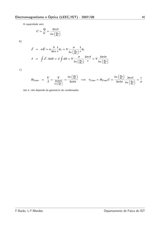 Electromagnetismo e Óptica (LEEC/IST) - 2007/08                                                                    46

       A capacidade vem:
                        Q        2πεℓ
                  C=        =
                        V       ln   R2
                                     R1


  b)

                                 λ 1                    σ    1
             J    =   σE = σ              ur = V                 ur
                                2πε r              ln   R2   r
                                                        R1
                                                             σ        2πrℓ         2πℓσ
              I   =     J · ndS = J            dS = V                        =V
                                                        ln   R2        r          ln   R2
                                                             R1                        R1


  c)

                                                        R2                                         R2
                            V          V           ln   R1
                                                                                              ln   R1   2πεℓ       ε
             Rf uga   =         =     2πℓσV”
                                               =                 =⇒ τf uga = Rf uga C =                        =
                            I          “
                                         R
                                                    2πℓσ                                       2πℓσ ln    R2       σ
                                     ln R2                                                                R1
                                           1



       isto é, não depende da geometria do condensador.




F.Barão, L.F.Mendes                                                                    Departamento de Física do IST
 