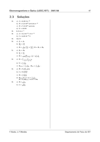 Electromagnetismo e Óptica (LEEC/IST) - 2007/08                                              47


2.3      Soluções
  45.   a) J = 0, 25 A.m−2
        b) N = 2, 5 1010 partículas.m−3
        c) N = 7, 8 1011 partículas
        d) V = 10 MV
  46.   0, 3 mm.s−1
  48.   a) J = 5, 2 10−6 r A.m−2
        b) I = 3, 25 10−9 A
  49.   12, 5 V
  50.   a) J1 = J2
             E1           σ2
        b)   E2
                  =       σ1
                               “                 ”
                        1          L1       L2
        c) R =        π R2         σ1
                                        +   σ2
                                                  ; R = R1 + R2

  51.   a) E1 = E2
             I1       σ1
        b)   I2
                  =   σ2
                             2L
        c) R =                         ; 1
                      π R 2 (σ 1 +σ 2 ) R
                                                  =    1 1
                                                      R1 R2

                      I       1
  54.   a) E =        σ
                           “
                              b−a
                                   ”2
                          π a+ L y

                      I L
        b) V =        σ π ab
                               1 L                    1 L
        c) Rcone =             σ π ab
                                        ; Rcil =      σ π R2
                                                               ;
                           ab 1
  55.   a) E = V                 u
                          b−a r 2 r

        b) I = V σ 4π ab
                   b−a
                      1 b−a
        c) R =        σ 4π ab
                           1 1
        d) Rmax (b >> a) = σ 4π a ;
                         ⇒
           R = 0, 9Rmax = b = 10a
                        1
  56.   a) R =        2π aσ
                   I0
        b) σ =    2π aV




F.Barão, L.F.Mendes                                                Departamento de Física do IST
 