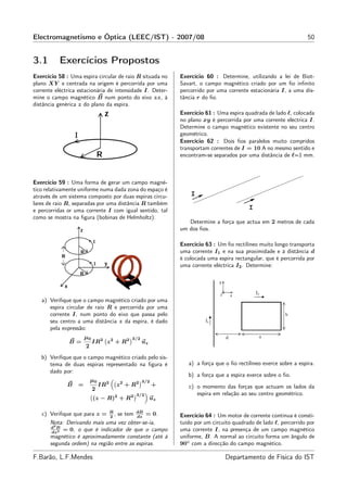 Electromagnetismo e Óptica (LEEC/IST) - 2007/08                                                                  50


3.1        Exercícios Propostos
Exercício 58 : Uma espira circular de raio R situada no     Exercício 60 : Determine, utilizando a lei de Biot-
plano XY e centrada na origem é percorrida por uma          Savart, o campo magnético criado por um ﬁo inﬁnito
corrente eléctrica estacionária de intensidade I. Deter-    percorrido por uma corrente estacionária I, a uma dis-
mine o campo magnético B num ponto do eixo zz, à            tância r do ﬁo.
distância genérica z do plano da espira.
                                                            Exercício 61 : Uma espira quadrada de lado ℓ, colocada
                                                            no plano xy é percorrida por uma corrente eléctrica I.
                                                            Determine o campo magnético existente no seu centro
                                                            geométrico.
                                                            Exercício 62 : Dois ﬁos paralelos muito compridos
                                                            transportam correntes de I = 10 A no mesmo sentido e
                                                            encontram-se separados por uma distância de ℓ=1 mm.



Exercício 59 : Uma forma de gerar um campo magné-
tico relativamente uniforme numa dada zona do espaço é
através de um sistema composto por duas espiras circu-          I
lares de raio R, separadas por uma distância R também
e percorridas or uma corrente I com igual sentido, tal                                  I
como se mostra na ﬁgura (bobinas de Helmholtz).
                                                               Determine a força que actua em 2 metros de cada
                                                            um dos ﬁos.

                                                            Exercício 63 : Um ﬁo rectilíneo muito longo transporta
                                                            uma corrente I1 e na sua proximidade e à distância d
                                                            é colocada uma espira rectangular, que é percorrida por
                                                            uma corrente eléctrica I2 . Determine:




   a) Veriﬁque que o campo magnético criado por uma
      espira circular de raio R e percorrida por uma
      corrente I, num ponto do eixo que passa pelo
      seu centro a uma distância z da espira, é dado
      pela expressão:
                      µ0                    3/2
               B=          IR2 z 2 + R2           uz
                      2
   b) Veriﬁque que o campo magnético criado pelo sis-
      tema de duas espiras representado na ﬁgura é             a) a força que o ﬁo rectilíneo exerce sobre a espira.
      dado por:
                                                               b) a força que a espira exerce sobre o ﬁo.
                          µ0        2   2      2 3/2
              B   =            IR       z +R           +       c) o momento das forças que actuam os lados da
                           2
                                            2 3/2
                                                                  espira em relação ao seu centro geométrico.
                           (z − R)2 + R                uz

   c) Veriﬁque que para z = R , se tem dB = 0.
                             2          dz                  Exercício 64 : Um motor de corrente contínua é consti-
      Nota: Derivando mais uma vez obter-se-ia,             tuído por um circuito quadrado de lado ℓ, percorrido por
      d2 B
       dz 2
            = 0, o que é indicador de que o campo           uma corrente I, na presença de um campo magnético
      magnético é aproximadamente constante (até à          uniforme, B. A normal ao circuito forma um ângulo de
      segunda ordem) na região entre as espiras.            90◦ com a direcção do campo magnético.

F.Barão, L.F.Mendes                                                           Departamento de Física do IST
 