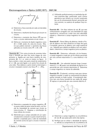Electromagnetismo e Óptica (LEEC/IST) - 2007/08                                                               51

                                                            c) Utilizando qualitativamente os resultados das alí-
                                                               neas anteriores diga, justiﬁcando, qual a forma
                                                               geométrica que tomaria um circuito constituído
                                                               por um ﬁo extremamente ﬂexível, percorrido por
                                                               uma corrente, na ausência de qualquer força ex-
                                                               terior.

   a) Determine a força exercida em cada um dos lados
      do circuito.                                       Exercício 66 : Um disco isolante de raio R, que está
                                                         uniformemente carregado com uma densidade de carga
   b) Determine a resultante das forças que actuam no
                                                         superﬁcial σ, encontra-se a rodar com uma velocidade
      circuito.
                                                         angular ω. Determine o campo magnético no centro do
   c) Determine o momento das forças (N ) que ac-        disco.
      tuam o circuito relativamente ao seu centro.
   d) Deﬁne-se o momento do dipolo magnético como        Exercício 67 : Numa fábrica de plásticos, devido à fric-
      m = IAn, sendo A a área do circuito. Mos-          ção do plástico nos rolos cilíndricos ao longo dos quais
      tre que poderia escrever o momento das forças      é arrastado, gerou-se no plástico uma carga superﬁcial
      aplicadas ao circuito como N = m × B.              +σ. Sabendo que o plástico se desloca com uma veloci-
                                                         dade v, determine o campo magnético junto ao plástico.

 Exercício 65 : Um corta-circuitos de correntes indus-   Exercício 68 : Determine, utilizando a lei de Ampère,
triais é formado por dois ﬁos muito longos de com-       o campo magnético criado por um ﬁo inﬁnito percorrido
primento a, ligados por uma barra metálica de com-       por uma corrente estacionária I, a uma distância r do
primento 2b << a, como se mostra na ﬁgura. A             ﬁo.
barra contém a meio uma parta móvel de comprimento
d << 2b, que está ligada a um ponto ﬁxo através de       Exercício 69 : Um solenóide bastante longo (compri-
uma mola. Para deslocar a parte móvel e interromper o    mento L >> R) possui uma densidade de espiras n e é
circuito é necessário exercer uma força F = −F ux .      percorrido por uma corrente estacionária I. Determine
                                                         o campo magnético no interior do solenóide.

                                                         Exercício 70 : O tokamak, acrónimo russo para câmara
                                                         magnética toroidal, é usado no conﬁnamento do plasma
                                                         quente ionizado na fusão nuclear. O enrolamento eléc-
                                                         trico tem uma forma toroidal de raio médio R, possui
                                                         N espiras e é percorrido por uma corrente eléctrica I.




                                                                                      R



   a) Determine a expressão do campo magnético, B,
      no ponto médio da parte móvel da barra, em fun-
      ção da intensidade de corrente que circula no
      corta-circuitos, I. Despreze a contribuição do
      troço inferior do circuito.                                          I
   b) Admitindo que o campo calculado em a) é apro-
                                                            a) Determine o campo magnético na circunferência
      ximadamente constante na parte móvel da barra,
                                                               de raio R, que passa pelo centro das espiras.
      obtenha a expressão para o valor da intensidade
      de corrente acima do qual o circuito é interrom-      b) Veriﬁque que se utilizar a densidade de espiras,
      pido.                                                    n, referida ao comprimento da circunferência de

F.Barão, L.F.Mendes                                                        Departamento de Física do IST
 