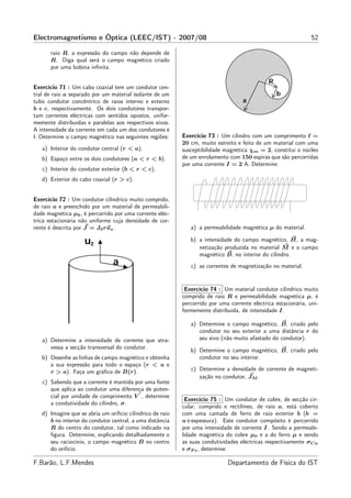 Electromagnetismo e Óptica (LEEC/IST) - 2007/08                                                                  52

      raio R, a expressão do campo não depende de
      R. Diga qual será o campo magnético criado
      por uma bobina inﬁnita.


Exercício 71 : Um cabo coaxial tem um condutor cen-
tral de raio a separado por um material isolante de um
tubo condutor concêntrico de raios interno e externo
b e c, respectivamente. Os dois condutores transpor-
tam correntes eléctricas com sentidos opostos, unifor-
memente distribuídas e paralelas aos respectivos eixos.
A intensidade da corrente em cada um dos condutores é
I. Determine o campo magnético nas seguintes regiões:       Exercício 73 : Um cilindro com um comprimento ℓ =
                                                            20 cm, muito estreito e feito de um material com uma
   a) Interior do condutor central (r < a).                 susceptibilidade magnética χm = 2, constitui o núcleo
   b) Espaço entre os dois condutores (a < r < b).          de um enrolamento com 150 espiras que são percorridas
                                                            por uma corrente I = 2 A. Determine:
   c) Interior do condutor exterior (b < r < c).
   d) Exterior do cabo coaxial (r > c).


Exercício 72 : Um condutor cilíndrico muito comprido,
de raio a e preenchido por um material de permeabili-
dade magnética µ0 , é percorrido por uma corrente eléc-
trica estacionária não uniforme cuja densidade de cor-
rente é descrita por J = J0 ruz .                              a) a permeabilidade magnética µ do material.

                                                               b) a intensidade do campo magnético, H, a mag-
                                                                  netização produzida no material M e o campo
                                                                  magnético B, no interior do cilindro.
                                                               c) as correntes de magnetização no material.


                                                             Exercício 74 : Um material condutor cilíndrico muito
                                                            comprido de raio R e permeabilidade magnética µ, é
                                                            percorrido por uma corrente eléctrica estacionária, uni-
                                                            formemente distribuída, de intensidade I.

                                                               a) Determine o campo magnético, B, criado pelo
                                                                  condutor no seu exterior a uma distância r do
   a) Determine a intensidade de corrente que atra-               seu eixo (não muito afastado do condutor).
      vessa a secção transversal do condutor.
                                                               b) Determine o campo magnético, B, criado pelo
   b) Desenhe as linhas de campo magnético e obtenha              condutor no seu interior.
      a sua expressão para todo o espaço (r < a e
      r > a). Faça um gráﬁco de B(r).                          c) Determine a densidade de corrente de magneti-
                                                                  zação no condutor, JM .
   c) Sabendo que a corrente é mantida por uma fonte
      que aplica ao condutor uma diferença de poten-
                                        ′
      cial por unidade de comprimento V , determine
                                                             Exercício 75 : Um condutor de cobre, de secção cir-
      a condutividade do cilindro, σ.
                                                            cular, comprido e rectilíneo, de raio a, está coberto
   d) Imagine que se abria um orifício cilíndrico de raio   com uma camada de ferro de raio exterior b (b =
      b no interior do condutor central, a uma distância    a+espessura). Este condutor compósito é percorrido
      R do centro do condutor, tal como indicado na         por uma intensidade de corrente I. Sendo a permeabi-
      ﬁgura. Determine, explicando detalhadamente o         lidade magnética do cobre µ0 e a do ferro µ e sendo
      seu raciocínio, o campo magnético B no centro         as suas condutividades eléctricas respectivamente σCu
      do orifício.                                          e σF e , determine:

F.Barão, L.F.Mendes                                                           Departamento de Física do IST
 