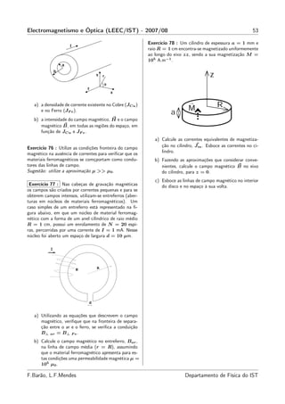 Electromagnetismo e Óptica (LEEC/IST) - 2007/08                                                              53

                                                          Exercício 78 : Um cilindro de espessura a = 1 mm e
                                                          raio R = 1 cm encontra-se magnetizado uniformemente
                                                          ao longo do eixo zz, sendo a sua magnetização M =
                                                          105 A.m−1 .




   a) a densidade de corrente existente no Cobre (JCu )
      e no Ferro (JF e ).
   b) a intensidade do campo magnético, H e o campo
      magnético B, em todas as regiões do espaço, em
      função de JCu e JF e .
                                                             a) Calcule as correntes equivalentes de magnetiza-
Exercício 76 : Utilize as condições fronteira do campo          ção no cilindro, Jm . Esboce as correntes no ci-
magnético na ausência de correntes para veriﬁcar que os         lindro.
materiais ferromagnéticos se comçportam como condu-          b) Fazendo as aproximações que considerar conve-
tores das linhas de campo.                                      nientes, calcule o campo magnético B no eixo
Sugestão: utilize a aproximação µ >> µ0 .                       do cilindro, para z = 0.
                                                             c) Esboce as linhas de campo magnético no interior
 Exercício 77 : Nas cabeças de gravação magnéticas              do disco e no espaço à sua volta.
os campos são criados por correntes pequenas e para se
obterem campos intensos, utilizam-se entreferros (aber-
turas em núcleos de materiais ferromagnéticos). Um
caso simples de um entreferro está representado na ﬁ-
gura abaixo, em que um núcleo de material ferromag-
nético com a forma de um anel cilíndrico de raio médio
R = 1 cm, possui um enrolamento de N = 20 espi-
ras, percorridas por uma corrente de I = 1 mA. Nesse
núcleo foi aberto um espaço de largura d = 10 µm.

           I




                        N         R




                              d


   a) Utilizando as equações que descrevem o campo
      magnético, veriﬁque que na fronteira de separa-
      ção entre o ar e o ferro, se veriﬁca a conduição
      B⊥ ar = B⊥ F e .
   b) Calcule o campo magnético no entreferro, Bar ,
      na linha de campo média (r = R), assumindo
      que o material ferromagnético apresenta para es-
      tas condições uma permeabilidade magnética µ =
      105 µ0 .

F.Barão, L.F.Mendes                                                        Departamento de Física do IST
 