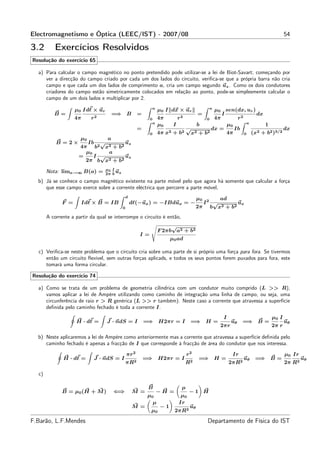 Electromagnetismo e Óptica (LEEC/IST) - 2007/08                                                                             54

3.2       Exercícios Resolvidos
Resolução do exercício 65

  a) Para calcular o campo magnético no ponto pretendido pode utilizar-se a lei de Biot-Savart; começando por
     ver a direcção do campo criado por cada um dos lados do circuito, veriﬁca-se que a própria barra não cria
     campo e que cada um dos lados de comprimento a, cria um campo segundo uz . Como os dois condutores
     criadores do campo estão simetricamente colocados em relação ao ponto, pode-se simplesmente calcular o
     campo de um dois lados e multiplicar por 2.
                                                            a                               a
                    µ0 Idℓ × ur                                  µ0 I dx × ur            µ0 sen(dx, ur )
          B=                          =⇒ B            =                              =     I             dx
                    4π      r2                             0     4π      r2           0 4π       r2
                                                            a                                        a
                                                                 µ0     I         b          µ0             1
                                                      =               2 + b2
                                                                             √          dx =    Ib       2 + b2 )3/2
                                                                                                                     dx
                                                                 4π x            2 + b2      4π
                                                           0                   x                    0 (x
                      µ0          a
           B =2×        Ib √         uz
                     4π b2 x2 + b2
                       µ0     a
                     =    I √        uz
                       2π b x 2 + b2

                                  µ0 I
       Nota: lima→∞ B(a) =             u
                                  2π b z

  b) Já se conhece o campo magnético existente na parte móvel pelo que agora há somente que calcular a força
     que esse campo exerce sobre a corrente eléctrica que percorre a parte móvel,
                                           d
                                                                                     µ0        ad
              F =        Idℓ × B = IB           dℓ(−ux ) = −IBdux = −                     I2 √         ux
                                           0                                         2π     b x 2 + b2
       A corrente a partir da qual se interrompe o circuito é então,
                                                                      √
                                                                 F 2πb a2 + b2
                                                      I=
                                                                       µ0 ad

  c) Veriﬁca-se neste problema que o circuito cria sobre uma parte de si próprio uma força para fora. Se tivermos
     então um circuito ﬂexível, sem outras forças aplicads, e todos os seus pontos forem puxados para fora, este
     tomará uma forma circular.

Resolução do exercício 74

  a) Como se trata de um problema de geometria cilíndrica com um condutor muito comprido (L >> R),
     vamos aplicar a lei de Ampère utilizando como caminho de integração uma linha de campo, ou seja, uma
     circunferência de raio r > R genérica (L >> r também). Neste caso a corrente que atravessa a superfície
     deﬁnida pelo caminho fechado é toda a corrente I.
                                                                                                 I                   µ0 I
                    H · dℓ =      J · ndS = I             =⇒ H2πr = I           =⇒ H =                uθ    =⇒ B =          uθ
                                                                                                2πr                  2π r

  b) Neste aplicaremos a lei de Ampère como anteriormente mas a corrente que atravessa a superfície deﬁnida pelo
     caminho fechado é apenas a fracção de I que corresponde à fracção de área do condutor que nos interessa.

                                               πr 2                            r2                     Ir                    µ0 Ir
              H · dℓ =       J · ndS = I                  =⇒ H2πr = I                =⇒ H =                 uθ   =⇒ B =             uθ
                                               πR2                             R2                    2πR2                   2π R2

  c)

                                                           B               µ
              B = µ 0 (H + M )        ⇐⇒         M =            −H =            −1 H
                                                           µ0              µ0
                                                             µ            Ir
                                                 M =              −1            uθ
                                                            µ0          2πR2
F.Barão, L.F.Mendes                                                                        Departamento de Física do IST
 