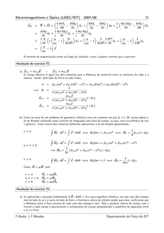 Electromagnetismo e Óptica (LEEC/IST) - 2007/08                                                                 55
                                  1 ∂Mz   ∂Mθ           ∂Mr   ∂Mz         1 ∂(rMθ )   ∂Mr
        JM     =   ∇×M =              −          ur +       −        uθ +           −       uz
                                r ∂θ       ∂z            ∂z     ∂r        r   ∂r       ∂θ
                    ∂Mθ       1 ∂(rMθ )       1 ∂(rMθ )
               =         ur +           uz =            uz
                     ∂z       r   ∂r          r   ∂r
                    1 ∂       µ         Ir            µ        I 1 ∂r 2      µ        I
               =          r      −1        2
                                              uz =       −1      2 r ∂r
                                                                        uz =    −1       uz
                    r ∂r     µ0      2πR             µ0      2πR             µ0      πR2
                      µ
               =         −1 J
                      µ0

     A corrente de magnetização existe ao longo do condutor, como a própria corrente que o percorre.

Resolução do exercício 75

  a) JCu = σCu E       ;    JF e = σF e E
     O campo eléctrico é igual nos dois materiais pois a diferença de potencial entre os extremos do cabo é a
     mesma, “vendo” pelo lado do Ferro ou pelo Cobre.

                     I    =   JCu πa2 + JF e π(b2 − a2 ) = σCu Eπa2 + σF e Eπ(b2 − a2 )
                                          I
              =⇒ E        =
                              π (σCu a2 + σF e (b2 − a2 ))
                                        σCu I
                   JCu    =                                  (−uz )
                              π (σCu a2 + σF e (b2 − a2 ))
                                        σF e I
                   JF e   =                                  (−uz )
                              π (σCu a2 + σF e (b2 − a2 ))


  b) Como se trata de um problema de geometria cilíndrica com um condutor em que L >> R, vamos aplicar a
     lei de Ampère utilizando como caminho de integração uma linha de campo, ou seja, uma circunferêcia de raio
     r genérico. Como temos dois materiais diferentes aplicaremos a lei de Ampère generalizada,

     r<a                                                                                            1
                               H1 · dℓ =       J · ndS ⇐⇒ H1 2πr = JCu πr 2 ⇐⇒ H1 =                     JCu r(−uθ )
                                                                                                    2

                               H2 · dℓ =       J · ndS ⇐⇒ H2 2πr = JCu πa2 + JF e π(r 2 − a2 )
     a<r<b
                                          1
                              =⇒ H2 =          JCu a2 + JF e (r 2 − a2 ) (−uθ )
                                          2r

     r>b                                                                                     I
                               H3 · dℓ =       J · ndS ⇐⇒ H3 2πr = I ⇐⇒ H3 =                      (−uθ )
                                                                                            2πr
     Como, B = µH, vem:

      r<a            B1 = µ0 H1
      a<r<b          B2 = µH2
      r>b            B3 = µ0 H3

Resolução do exercício 75

  a) Se aplicarmos a equação fundamental B · ndS = 0 a uma superfície cilíndrica, em que uma das tampas
     está do lado do ar e a outra do lado do ferro, e ﬁzermos a altura do cilindro tender para zero, veriﬁcamos que
     a diferença entre o ﬂuxo através de cada uma das tampas é zero. Mas o produto interno do campo com a
     normal a cada tampa é precisamente a componente do campo perpendicular à superfície de separação entre
     o ar e o ferro.

F.Barão, L.F.Mendes                                                           Departamento de Física do IST
 