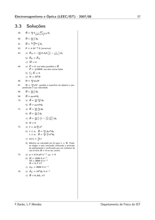 Electromagnetismo e Óptica (LEEC/IST) - 2007/08                                              57


3.3         Soluções
                 µ0       2
  58.      B=     2
                    I 2 R 2 3/2 uz
                     (R +z )
                 µ0 I
  60.      B=         u
                 2π r θ
                  √
                 2 2µ 0 I
  61.      B=      π
                          u
                        L z

  62.      F = 4 10−2 N (atractiva)
                                 “                       ”
  63.      a) F12 = − µ 0 I1 I2 b d −
                      2π
                                   1                1
                                                   d+a
                                                             ux

           b) F21 = F12
           c) M = 0

  64.      a) F = 0, nos lados paralelos a B
              F = ±IBℓn, nos dois outros lados
              P
           b)   i Fi = 0
           c) N = Iℓ2 B
                 µ0
  66.      B=     2
                    σωR

  67.      B = µ 0 σV , paralelo à superfície do plástico e per-
                  2
        pendicular à sua velocidade.
                 µ0 I
  68.      B=         u
                 2π r θ

  69.      B = µ0 nIuz
                     µ0 N I
  70.      a) B =    2π R
                              uθ

           b) B = µ0 nIuθ
                     µ0 I r
  71.      a) B =           u
                     2π a 2 θ
                     µ0 I
           b) B =         u
                     2π r θ
                                    r 2 −a 2
                            “                  ”
                     µ0 I
           c) B =    2π r
                             1−     c 2 −b 2
                                                   uθ

           d) B = 0
  72.      a) I = J0 2π a3
                      3
                                  µ0
           b) r < a, B =           3
                                     J0 r2 uθ
                                  µ0 J0 3
              r > a, B =           3 r
                                        a uθ
                        J0
           c) σ(r) =      ′   r
                        V
           d) Idêntico ao calculado em b) para r = R. Pode-
              se chegar a esta conclusão utilizando o princípio
              da sobreposição e veriﬁcando que um condutor de
              raio b teria B = 0 no seu centro.
  73.      a) µ = 3, 8 µH.m−1 ; µr = 3
           b) H = 1500 A.m−1
              M = 3000 A.m−1
              B = 5, 7 mT
           c) JM = 3000 A.m−1

  78.      a) JM = 105 uθ A.m−1
           c) B = 6, 3uz mT




F.Barão, L.F.Mendes                                                Departamento de Física do IST
 