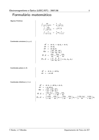 Electromagnetismo e Óptica (LEEC/IST) - 2007/08                                                                 6

    Formulário matemático
 Algumas Primitivas

                                                        dx             1    x
                                           Z
                                                                   =
                                               (x2 + b)3/2
                                                                         p
                                                                       b x2 + b
                                                    xdx
                                               Z                       p
                                                  p                =     x2 + b
                                                    x2 + b
                                                      1                1      r
                                               Z
                                                                   =     ln(     )
                                                  r(r + a)             a     r+a




 Coordenadas cartesianas (x, y, z)

                                                   dℓ    =   dx ux + dy uy + dz uz
                                                   dS    =   dx dy
                                                dV       =   dx dy dz
                                                             „                «
                                                               ∂F ∂F ∂F
                                                ∇F       =        ,      ,
                                                               ∂x ∂y ∂z
                                                             ∂Ax      ∂Ay       ∂Az
                                               ∇·A       =        +          +
                                                              ∂x       ∂y        ∂z
                                                             „                «
                                                               ∂    ∂      ∂
                                           ∇×A           =       ,     ,     , × (Ax , Ay , Az )
                                                               ∂x ∂y ∂z




 Coordenadas polares (r, θ)

                                           dℓ      =     dr ur + r dθ uθ
                                           dS      =     r dr dθ




 Coordenadas cilíndricas (r, θ, z)

                                      dℓ       =     dr ur + r dθ uθ + dz uz
                                      dV       =     r dr dθ dz
                                                     „               «
                                                       ∂F 1 ∂F ∂F
                                      ∇F       =          ,     ,
                                                       ∂r r ∂θ ∂z
                                                     1 ∂(r Ar )   1 ∂Aθ     ∂Az
                                     ∇·A       =                +        +
                                                     r    ∂r      r ∂θ       ∂z
                                                                ∂Aφ                              1 ∂(r Aφ )
                                                     „               «      „           «      „                    «
                                                       1 ∂Az                  ∂Ar   ∂Az                       1 ∂Ar
                                     ∇×A       =              −        ur +       −       uφ +              −         uz
                                                       r ∂φ      ∂z            ∂z    ∂r          r   ∂r       r ∂φ




F.Barão, L.F.Mendes                                                                  Departamento de Física do IST
 