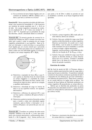 Electromagnetismo e Óptica (LEEC/IST) - 2007/08                                                                  61

   c) Se os extremos da barra fossem ligados com um        que ponto a lei de Ohm é válida no período em que
      condutor de resistência 100 Ω, solidário com a       se estabelece a corrente, se as forças magnéticas forem
      barra, qual seria a corrente no circuito?            ignoradas.


Exercício 83 : Numa experiência de efeito de Hall trans-
versal, uma corrente de intensidade I = 10 A percorre
um condutor de secção quadrada com ℓ = 0, 5 cm
de lado. Um campo magnético transversal ao condu-
tor de amplitude B = 2 T induz uma tensão V =
2, 5 × 10−4 V. Supondo que os portadores de carga
são electrões, calcule a densidade destes no condutor.
                                                              a) Calcule o campo magnético (B) criado pela cor-
                                                                 rente eléctrica dentro do condutor.
 Exercício 84 : O primeiro gerador de corrente foi in-
ventado por Faraday em 1831 e consiste num disco me-          b) Calcule a força por unidade de carga a que ﬁcam
tálico que é posto a rodar na presença de um campo               sujeitos os electrões devido ao campo magnético.
magnético perpendicular à sua superfície. Após se fe-            Descreva sucintamente, de acordo com o resul-
char um interruptor, o centro do disco e a sua periferia         tado obtido, o que se passa no condutor no pe-
ﬁcam ligados por um circuito imóvel que é percorrido             ríodo transitório em que se estabelece a corrente
por corrente. O disco,que possui raio a e espessura b, é         e como se atinge o regime estacionário.
posto a rodar com uma velocidade angular ω e encontra-           Sugestão: escreva primeiro a velocidade dos elec-
se sujeito a um campo magnético B = B0 uz .                      trões (v) em função de J , de Ncobre e de q.
                                                              c) Calcule a força por unidade de carga a que ﬁcam
                                                                 sujeitos os electrões devido ao campo electros-
                                                                 tático que cria a corrente. Compare o resultado
                                                                 obtido com o da alínea b) e conclua da impor-
                                                                 tância do período transitório.
                                                               Exercícios de revisão

                                                           4.1 No ﬁnal do século de XIX J.J.Thomson obteve a
                                                           primeira medida experimental da razão da carga sobre a
                                                           massa (q/m) para os electrões. A experiência realizada
   a) Determine a expressão da força (Fm ) a que ﬁ-        consistia em duas placas condutoras quadradas de lado ℓ
      cam sujeitos os electrões livres do metal devido     e separadas de uma distância d, que eram submetidas a
      ao campo magnético e a expressão do campo            uma diferença de potencial (V ). Desta forma, produzia-
      electrostático (E) dentro do disco, devido à dis-    se um campo eléctrico na região entre as placas. Um
      tribuiçaõ de carga do disco, após se ter atingido    conjunto de duas bobines de Helmholtz produziam um
      o equilíbrio electrostático.                         campo magnético B perpendicular ao campo eléctrico.
                                                                Admita que os electrões são produzidos no ponto
   b) Determine a densidade de carga no interior do
                                                           P possuindo uma velocidade inicial v = v0 ux (de facto
      disco e na sua superfície exterior, em equilíbrio
                                                           existia um campo eléctrico adicional que fornecia a ener-
      electrostático.
                                                           gia cinética inicial).
   c) Determine a diferença de potencial (V ) a que
      vai ﬁcar sujeita a resistência R após se fechar o
      interruptor.
   d) Determine a potência mecânica fornecida ao disco
      para o manter a rodar com velocidade angular                                                           Y
      constante, após se fechar o interruptor e a re-                                            B
                                                                     P
                                                                                                                   X
      sistência R passar a ser percorrida por uma cor-
      rente.


 Exercício 85 : Considere um condutor de cobre muito                                                 a
comprido, cilíndrico e de raio R = 1 mm, que trans-
porta uma corrente estacionária e uniformemente distri-       a) Descreva o movimento dos electrões na ausência
buída I = 10 A (segundo −uz ). Vamos veriﬁcar até                de campo eléctrico e magnético.

F.Barão, L.F.Mendes                                                           Departamento de Física do IST
 