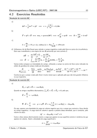 Electromagnetismo e Óptica (LEEC/IST) - 2007/08                                                                                 63

4.2       Exercícios Resolvidos
Resolução do exercício 80

  a)

                               1                                          q
                   ∆T =            mv 2 = qV         =⇒ v =           2       V = 0, 28c
                               2                                          m

  b)

                                                                                           v2                       mv
                   F = qv × B ⇐⇒ mac = qvsen(90◦ ) ⇐⇒ m                                          = qvB    =⇒ B =            = 4 mT
                                                                                           R                           qR

  c)
                        dq                                                      v
                   I=           = N q × (n. voltas/s) = N q                           = 178 mA
                        dt                                                    2πR

  d) Utilizemos a lei de Biot-Savart para calcular o campo magnético criado pelo feixe no centro da circunferência.
     Este caso é semelhante a uma espira de raio R percorrida por uma corrente I.
                                        µ0 Idℓ × ur        µ0 Idℓ
                      dB       =                       =        uz
                                        4π      r2       4π r 2
                                               µ0 Idℓ      µ0 I           µ0 I
               =⇒ B            =                    2
                                                      uz =      2
                                                                  2πRuz =      uz
                                        anel   4π r        4π R           2 R
       Vamos então comparar as intensidades do campo, utilizando o campo no centro do feixe como indicador da
       ordem de grandeza do campo criado por ele próprio:
                                        µ0 I                           v
                  B                                µ0 Iq       µ0 N q 2πR q           µ0 N q 2       10−7 × 1010 × 10−38
                               =        2 R
                                         mv    =           =                     =               ∼                          ∼ 10−4
              Baplicado                  qR
                                                     2mv             2mv              4πmR              10−30 × 10−1

       Conclui-se que o campo criado pelo feixe é muito menor que o aplicado pelo que não terá grande inﬂuência
       na sua trajectória.

Resolução do exercício 84

  a)

                   Fm = qv × B = −eωrB0 ur

       Quando se atinge o equilíbrio electrostático,             i   Fi = Fe + Fm = 0, pelo que,

                           Fe
                   E=              = −ωrB0 ur
                           q

  b)
                                   ρ                                          1 ∂
                   ∇·E =                 =⇒ ρ = ε0 ∇ · E = ε0                        [r (−ωrB0 )] = −2ε0 ωB0
                                   ε0                                         r ∂r
       Ou seja, aparece uma densidade de carga em volume negativa que cria o campo que contraria a força devida
       ao campo magnético. A carga total em volume é apenas o produto dessa densidade, que é constante, pelo
       volume do disco:
                                            Q− = −2ε0 ωB0 × πa2 × b
       Como o disco estava electricamente neutro a carga que aparece na sua superfície exterior é simétrica da que
       aparece em volume. Assim a densidade de carga superﬁcial é:
                                                                 Q+
                                                           σ=              = +ε0 ωB0 a
                                                                 2πab

F.Barão, L.F.Mendes                                                                              Departamento de Física do IST
 