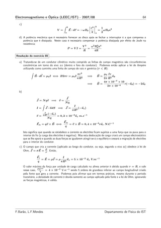 Electromagnetismo e Óptica (LEEC/IST) - 2007/08                                                                      64

  c)
                                               0                           0
                                                                      r2           1
                                      V =           E · dr = −ωB0              =       ωB0 a2
                                               a                      2    a       2
  d) A potência mecânica que é necessário fornecer ao disco após se fechar o interruptor é a que compensa a
     potência que é dissipada. Neste caso é necessário compensar a potência dissipada por efeito de Joule na
     resistência:
                                                       V2     ω 2 B 0 a4
                                                                    2
                                          P =VI =          =
                                                       R         4R

Resolução do exercício 85

  a) Tratando-se de um condutor cilíndrico muito comprido as linhas de campo magnético são circunferências
     concêntricas em torno do eixo zz (dentro e fora do condutor). Podemos então aplicar a lei de Ampère
     utilizando como caminho uma linha de campo de raio r genérico (r < R):

                                                           πr 2                        µ0 Ir
                 B · dℓ = µ0 I ⇐⇒ B2πr = µ0 I                        =⇒        B=            uθ
                                                           πR2                         2π R2
                                                                                       4π × 10−7 × 10
                                                                     =⇒        B=                       r(−uθ ) = −2uθ
                                                                                         2π × 10−6

  b)

                                               J
                   J = N qv      =⇒ v =
                                               Nq
                                                       I
                   I=      J · ndS    =⇒ J =                (−uz )
                                                      πR2
                          I
                             (−uz )
                   v=    πR2
                                      = 0, 2 × 10−3 uz m.s−1
                            Nq
                                            Fm
                   Fm = qv × B ⇐⇒                   = v × B = 0, 4 × 10−3 rur N.C −1
                                               q

       Isto signiﬁca que quando se estabelece a corrente os electrões ﬁcam sujeitos a uma força que os puxa para o
       interior do ﬁo (a carga dos electrões é negativa). Mas esta deslocação de carga criará um campo electrostático
       que se lhe oporá e quando as duas forças se igualarem atingir-se-á o equilíbrio e cessará a migração de electrões
       para o interior do condutor.
  c) O campo que cria a corrente (aplicado ao longo do condutor, ou seja, segundo o eixo zz) obedece à lei de
     Ohm, J = σ E = E . Então,
                      ρ


                   Fe                      I
                        = E = ρJ = ρ               uz = 5 × 10−2 uz V.m−1
                    q                    πR2
       O valor máximo da força por unidade de carga calculado na alínea anterior é obtido quando r = R, e vale
                     F max
       nesse caso, m   q
                            = 4 × 10−7 V.m−1 sendo 5 ordens de grandeza inferior ao campo longitudinal criado
       pela fonte que gera a corrente. Podemos pois aﬁrmar que em termos práticos, mesmo durante o período
       transitório, a densidade de corrente é devida somente ao campo aplicado pela fonte e a lei de Ohm, ignorando
       as forças magnéticas, é válida.




F.Barão, L.F.Mendes                                                                    Departamento de Física do IST
 