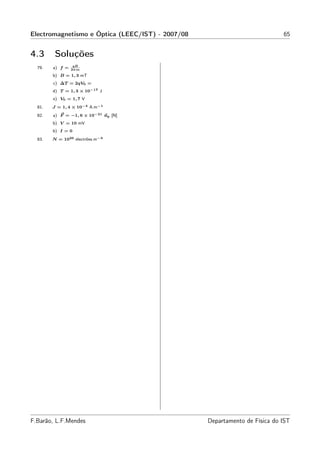Electromagnetismo e Óptica (LEEC/IST) - 2007/08                             65


4.3      Soluções
                  qB
  79.   a) f =   2π m
        b) B = 1, 3 mT
        c) ∆T = 2qV0 =
        d) T = 1, 3 × 10−17 J
        e) V0 = 1, 7 V
  81.   J = 1, 4 × 10−4 A.m−1
  82.   a) F = −1, 6 × 10−21 uy [N]
        b) V = 10 mV
        b) I = 0
  83.   N = 1026 electrões.m−3




F.Barão, L.F.Mendes                               Departamento de Física do IST
 