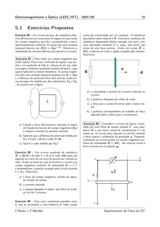 Electromagnetismo e Óptica (LEEC/IST) - 2007/08                                                                 68


5.1        Exercícios Propostos
Exercício 86 : Um circuito de área A e resistência eléc-     numa das extremidade por um condutor. A resistência
trica R encontra-se numa zona do espaço em que existe        equivalente deste sistema é R. Uma barra condutora de
um campo magnético que lhe é perpendicular e que é           resistência desprezável desliza apoiada nos carris com
aproximadamente uniforme. O campo tem uma variação           uma velocidade constante v = v0 ux , sem atrito, sob
temporal descrita por B(t) = B0 e−ωt . Determine a           acção de uma força exterior. Existe um campo B =
intensidade da corrente eléctrica que percorre o circuito.   Buz uniforme em toda a região ocupada pelo sistema.
                                                             Determine:
 Exercício 87 : Para medir um campo magnético que
existe apenas numa zona conﬁnada do espaço cuja sec-
ção é um quadrado de lado ℓ, colocou-se em seu redor
uma espira condutora quadrada também de lado ℓ, cujos                                         v
quatro lados têm a mesma resistência. O campo magné-          R                                                d
tico teve uma variação temporal expressa por B = B0 t
e a diferença de potencial entre dois vértices consecuti-
vos da espira foi medida por dois voltímetros, VA e VB
, de acordo com a ﬁgura.

                                                                a) a intensidade e sentido da corrente induzida no
                                                                   circuito.
                                                                b) a potência dissipada por efeito de Joule.
                                                                c) a força que o campo B exerce sobre a barra mó-
                                                                   vel.
                                                                d) a potência correspondente ao trabalho da força
                                                                   aplicada sobre a barra para a movimentar.


   a) Calcule a força electromotriz induzida na espira        Exercício 90 : Considere o circuito da ﬁgura, consti-
      em função do máximo do campo magnético (B0 )           tuído por uma fonte de tensão variável V , uma resis-
      e indique o sentido da corrente induzida.              tência R e uma barra móvel de comprimento ℓ e de
                                                             massa m. O circuito está colocado na vertical, estando
   b) Sabendo que a diferença de potencial medida por        a barra sujeita à aceleração da gravidade g. Perpendi-
      VA é 5 µV, calcule o valor de B0 .                     cularmente ao circuito existe um campo magnético uni-
   c) Qual é o valor medido por VB ?                         forme de intensidade B = Buz . No instante inicial a
                                                             barra encontra-se na posição y0 .

Exercício 88 : Um circuito quadrado de resistência
R = 20 Ω e de lado ℓ = 0, 2 m roda 100 vezes por
segundo em torno de um eixo horizontal que o divide ao
meio. Existe no local em que se encontra o circuito um
campo magnético uniforme, de intensidade B = 1 T
e perpendicular à posição ocupada pelo circuito quando
t = 0 s. Determine:
   a) o ﬂuxo do campo magnético através da espira,
      em função do tempo.
   b) a corrente induzida.
   c) a energia dissipada na espira, por efeito de Joule,
      ao ﬁm de 2 minutos.


Exercício 89 : Dois carris condutores paralelos entre
si, que se encontram a uma distância d, estão unidos

F.Barão, L.F.Mendes                                                            Departamento de Física do IST
 