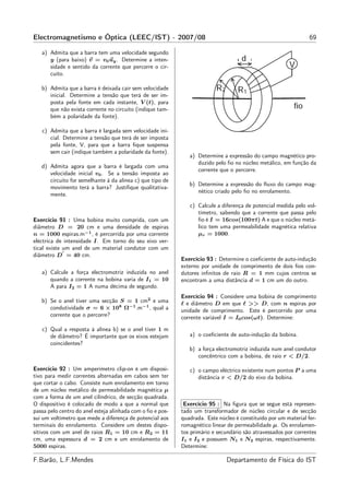 Electromagnetismo e Óptica (LEEC/IST) - 2007/08                                                                  69

   a) Admita que a barra tem uma velocidade segundo
      y (para baixo) v = v0 uy . Determine a inten-
      sidade e sentido da corrente que percorre o cir-
      cuito.

   b) Admita que a barra é deixada cair sem velocidade
      inicial. Determine a tensão que terá de ser im-
      posta pela fonte em cada instante, V (t), para
      que não exista corrente no circuito (indique tam-
      bém a polaridade da fonte).

   c) Admita que a barra é largada sem velocidade ini-
      cial. Determine a tensão que terá de ser imposta
      pela fonte, V, para que a barra ﬁque suspensa
      sem cair (indique também a polaridade da fonte).
                                                               a) Determine a expressão do campo magnético pro-
                                                                  duzido pelo ﬁo no núcleo metálico, em função da
   d) Admita agora que a barra é largada com uma
                                                                  corrente que o percorre.
      velocidade inicial v0 . Se a tensão imposta ao
      circuito for semelhante à da alínea c) que tipo de
                                                               b) Determine a expressão do ﬂuxo do campo mag-
      movimento terá a barra? Justiﬁque qualitativa-
                                                                  nético criado pelo ﬁo no enrolamento.
      mente.
                                                               c) Calcule a diferença de potencial medida pelo vol-
                                                                  tímetro, sabendo que a corrente que passa pelo
Exercício 91 : Uma bobina muito comprida, com um                  ﬁo é I = 16cos(100πt) A e que o núcleo metá-
diâmetro D = 20 cm e uma densidade de espiras                     lico tem uma permeabilidade magnética relativa
n = 1000 espiras.m−1 , é percorrida por uma corrente              µr = 1000.
eléctrica de intensidade I. Em torno do seu eixo ver-
tical existe um anel de um material condutor com um
             ′
diâmetro D = 40 cm.
                                                            Exercício 93 : Determine o coeﬁciente de auto-indução
                                                            externo por unidade de comprimento de dois ﬁos con-
   a) Calcule a força electromotriz induzida no anel        dutores inﬁnitos de raio R = 1 mm cujos centros se
      quando a corrente na bobina varia de I1 = 10          encontram a uma distância d = 1 cm um do outro.
      A para I2 = 1 A numa décima de segundo.
                                                            Exercício 94 : Considere uma bobina de comprimento
   b) Se o anel tiver uma secção S = 1 cm2 e uma            ℓ e diâmetro D em que ℓ >> D, com n espiras por
      condutividade σ = 6 × 108 Ω−1 .m−1 , qual a           unidade de comprimento. Este é percorrido por uma
      corrente que o percorre?                              corrente variável I = I0 cos(ωt). Determine:

   c) Qual a resposta à alínea b) se o anel tiver 1 m
      de diâmetro? É importante que os eixos estejam           a) o coeﬁciente de auto-indução da bobina.
      coincidentes?
                                                               b) a força electromotriz induzida num anel condutor
                                                                  concêntrico com a bobina, de raio r < D/2.

Exercício 92 : Um amperímetro clip-on é um disposi-            c) o campo eléctrico existente num pontos P a uma
tivo para medir correntes alternadas em cabos sem ter             distância r < D/2 do eixo da bobina.
que cortar o cabo. Consiste num enrolamento em torno
de um núcleo metálico de permeabilidade magnética µ
com a forma de um anel cilíndrico, de secção quadrada.
O dispositivo é colocado de modo a que a normal que          Exercício 95 : Na ﬁgura que se segue está represen-
passa pelo centro do anel esteja alinhada com o ﬁo e pos-   tado um transformador de núcleo circular e de secção
sui um voltímetro que mede a diferença de potencial aos     quadrada. Este núcleo é constituído por um material fer-
terminais do enrolamento. Considere um destes dispo-        romagnético linear de permeabilidade µ. Os enrolamen-
sitivos com um anel de raios R1 = 10 cm e R2 = 11           tos primário e secundário são atravessados por correntes
cm, uma espessura d = 2 cm e um enrolamento de              I1 e I2 e possuem N1 e N2 espiras, respectivamente.
5000 espiras.                                               Determine:

F.Barão, L.F.Mendes                                                           Departamento de Física do IST
 