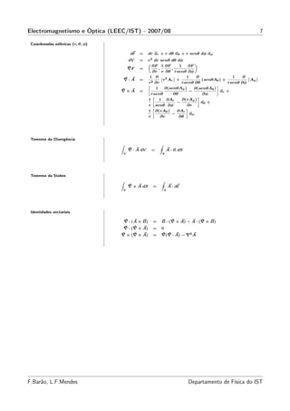 Electromagnetismo e Óptica (LEEC/IST) - 2007/08                                                                   7

 Coordenadas esféricas (r, θ, φ)

                                            dℓ   =    dr ur + r dθ uθ + r senθ dφ uφ
                                           dV    =    r2 dr senθ dθ dφ
                                                      „                          «
                                                        ∂F 1 ∂F         1    ∂F
                                           ∇F    =           ,     ,
                                                         ∂r r ∂θ rsenθ ∂φ
                                                       1 ∂ ` 2       ´      1     ∂                1    ∂ `   ´
                                       ∇·A       =             r Ar +                (senθAθ ) +           Aφ
                                                      r2 ∂r              rsenθ ∂θ                rsenθ ∂φ
                                                                ∂(senθAφ )
                                                      »                                    –
                                                           1                    ∂(senθAθ )
                                   ∇×A           =                            −              ur +
                                                        rsenθ       ∂θ                ∂φ
                                                                          ∂(rAφ )
                                                         »                         –
                                                      1      1 ∂Ar
                                                                       −             uθ +
                                                      r senθ ∂φ             ∂r
                                                         »                  –
                                                      1 ∂(rAθ )        ∂Ar
                                                                   −          uφ
                                                      r       ∂r        ∂θ




 Teorema da Divergência
                                   Z                        I
                                           ∇ · A dV    =            A · n dS
                                       V                        S




 Teorema da Stokes
                                   Z                        I
                                           ∇ × A dS     =           A · dℓ
                                       V                        S




 Identidades vectoriais

                                       ∇ · (A × B)      =   B · (∇ × A) − A · (∇ × B)
                                       ∇ · (∇ × A)      =   0
                                   ∇ × (∇ × A)          =   ∇(∇ · A) − ∇2 A




F.Barão, L.F.Mendes                                                            Departamento de Física do IST
 