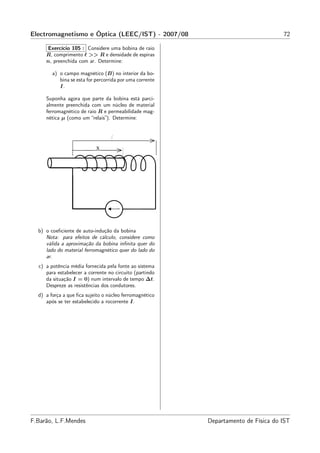 Electromagnetismo e Óptica (LEEC/IST) - 2007/08                                     72

     Exercício 105 : Considere uma bobina de raio
     R, comprimento ℓ >> R e densidade de espiras
     n, preenchida com ar. Determine:

        a) o campo magnético (B) no interior da bo-
           bina se esta for percorrida por uma corrente
           I.

     Suponha agora que parte da bobina está parci-
     almente preenchida com um núcleo de material
     ferromagnético de raio R e permeabilidade mag-
     nética µ (como um “relais”). Determine:




  b) o coeﬁciente de auto-indução da bobina
     Nota: para efeitos de cálculo, considere como
     válida a aproximação da bobina inﬁnita quer do
     lado do material ferromagnético quer do lado do
     ar.
  c) a potência média fornecida pela fonte ao sistema
     para estabelecer a corrente no circuito (partindo
     da situação I = 0) num intervalo de tempo ∆t.
     Despreze as resistências dos condutores.
  d) a força a que ﬁca sujeito o núcleo ferromagnético
     após se ter estabelecido a rocorrente I.




F.Barão, L.F.Mendes                                       Departamento de Física do IST
 