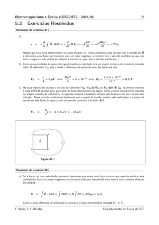 Electromagnetismo e Óptica (LEEC/IST) - 2007/08                                                                    73

5.2       Exercícios Resolvidos
Resolução do exercício 87

  a)

                           d                   d                dB           dB0 t
             ε =       −         B · ndS = −        (BA) = −A        = −ℓ2           = −ℓ2 B0
                           dt                  dt               dt            dt

       Notese que esta força electromotriz só existe durante 1s. Como utilizámos uma normal com o sentido de B
       e obtivemos uma força electromotriz com um valor negativo, a corrente tem o sentido contrário ao que nos
       daria a regra da mão direita em relação à normal, ou seja, tem o sentido antihorário .
  b) Como os quatro lados da espira têm igual resistência cada lado terá um quarto da força electromotriz induzida
     total. O voltímetro VA está a medir a diferença de potencial num dos lados por isso:


                           ε                B0 ℓ2                                  4 × 5 × 10−6
             VA    =           = 5 µV ⇐⇒             = 5 × 10−6 ⇐⇒ B0 =                           = 0, 2 T
                           4                   4                                      10−4

  c) Há duas maneira de analisar o circuito do voltímetro VB : VB ADVB ou VB ABCDVB . A primeira maneira
     é mais difícil de analisar pois, para além da força electromotriz da espira, temos a força electromotriz induzida
     no próprio circuito do voltímetro. A segunda maneira é bastante simples pois ﬁcamos com um circuito sem
     indução. Nesse circuito veriﬁcamos facilmente que a queda de tensão medida pelo voltímetro é a queda de
     tensão em três lados da espira, com um sentido contrário à do lado AD:


                            3
             VB    =       − ε = −3 × 5 µV = −15 µV
                            4




                       Figura 87.1



Resolução do exercício 90

  a) Se a barra cai com velocidade constante (assumese que existe uma força externa que permite veriﬁcar esta
     condição) o ﬂuxo do campo magnético no circuito é dado por (assumindo uma normal com a mesma direcção
     do campo):



             Φ =           B · ndS =     BdS = B        dS = Bℓ(y0 + v0 t)


       Como a única diferença de potencial no circuito é a força electromotriz induzida (V = 0),

F.Barão, L.F.Mendes                                                             Departamento de Física do IST
 
