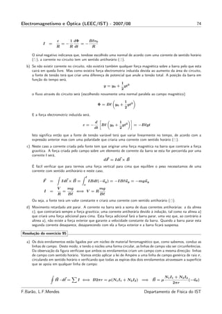 Electromagnetismo e Óptica (LEEC/IST) - 2007/08                                                                 74


                      ε        1 dΦ         Bℓv0
            I    =        =−          =−
                     R         R dt           R

     O sinal negativo indicanos que, tendose escolhido uma normal de acordo com uma corrente de sentido horário
     ( ), a corrente no circuito tem um sentido antihorário ( ).
  b) Se não existir corrente no circuito, não existirá também qualquer força magnética sobre a barra pelo que esta
     cairá em queda livre. Mas como existirá força electromotriz induzida devida ao aumento da área do circuito,
     a fonte de tensão terá que criar uma diferença de potencial que anule a tensão total. A posição da barra em
     função do tempo será,
                                                               1
                                                      y = y0 + gt2
                                                               2
     o ﬂuxo através do circuito será (escolhendo novamente uma normal paralela ao campo magnético)

                                                                   1
                                                   Φ = Bℓ y0 +         gt2
                                                                   2

     E a força electromotriz induzida será,
                                               d              1
                                      ε=−           Bℓ y0 +       gt2        = −Bℓgt
                                              dt              2

     Isto signiﬁca então que a fonte de tensão variável terá que variar linearmente no tempo, de acordo com a
     expressão anterior mas com uma polaridade que criaria uma corrente com sentido horário ( ).
  c) Neste caso a corrente criada pela fonte tem que originar uma força magnética na barra que contrarie a força
     gravítica. A força criada pelo campo sobre um elemento de corrente da barra se esta for percorrida por uma
     corrente I será,
                                                  dF = Idℓ × B
     É fácil veriﬁcar que para termos uma força vertical para cima que equilibre o peso necessitamos de uma
     corrente com sentido antihorário e neste caso,
                                        ℓ
            F    =        Idℓ × B =         IBdℓ(−uy ) = −IBℓuy = −mguy
                                       o
                      V       mg                   mg
             I   =        =        ⇐⇒ V = R
                      R       Bℓ                   Bℓ
     Ou seja, a fonte terá um valor constante e criará uma corrente com sentido antihorário ( ).
  d) Movimento retardado até parar. A corrente na barra será a soma de duas correntes antihorárias: a da alínea
     c), que contrariará sempre a força gravítica; uma corrente antihorária devido à indução, tal como na alínea a)
     que criará uma força adicional para cima. Esta força adicional fará a barra parar, uma vez que, ao contrário à
     alínea a), não existe a força exterior que garante a velocidade constante da barra. Quando a barra parar esta
     segunda corrente desaparece, desaparecendo com ela a força exterior e a barra ﬁcará suspensa.

Resolução do exercício 95

  a) Os dois enrolamentos estão ligados por um núcleo de material ferromagnético que, como sabemos, conduz as
     linhas de campo. Deste modo, e tendo o núcleo uma forma circular, as linhas de campo vão ser circunferências.
     Da observação da ﬁgura veriﬁcase que ambos os enrolamentos criam um campo com a mesma direcção: linhas
     de campo com sentido horário. Vamos então aplicar a lei de Ampère a uma linha de campo genérica de raio r,
     circulando em sentido horário e veriﬁcando que todas as espiras dos dois enrolamentos atravessam a superfície
     que se apoia em qualquer linha de campo:


                                                                                           N1 I1 + N 2 I2
                     H · dℓ =      I ⇐⇒ B2πr = µ(N1 I1 + N2 I2 ) =⇒ B = µ                                   (−uθ )
                                                                                                2πr

F.Barão, L.F.Mendes                                                              Departamento de Física do IST
 