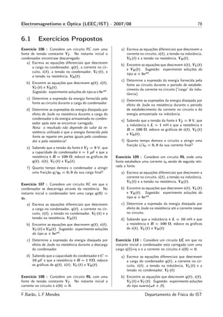 Electromagnetismo e Óptica (LEEC/IST) - 2007/08                                                                   78


6.1       Exercícios Propostos
Exercício 106 : Considere um circuito RC com uma              a) Escreva as equações diferenciais que descrevem a
fonte de tensão constante Vf . No instante inicial o             corrente no circuito, i(t), a tensão na indutância,
condensador encontrase descarregado.                             VL (t) e a tensão na resistência, VR (t).
   a) Escreva as equações diferenciais que descrevem
                                                              b) Encontre as equações que descrevem i(t), VL (t)
       a carga no condensador, q(t), a corrente no cir-
                                                                 e VR (t). Sugestão: experimente soluções do
       cuito, i(t), a tensão no condensador, VC (t), e
                                                                 tipo a + beat .
       a tensão na resistência, VR (t).
                                                              c) Determine a expressão da energia fornecida pela
   b) Encontre as equações que descrevem q(t), i(t),
                                                                 fonte ao circuito durante o período de estabele-
      VC (t) e VR (t).
                                                                 cimento da corrente no circuito (“carga” da indu-
      Sugestão: experimente soluções do tipo a+beat .
                                                                 tância).
   c) Determine a expressão da energia fornecida pela
                                                              c) Determine as expressões da energia dissipada por
      fonte ao circuito durante a carga do condensador.
                                                                 efeito de Joule na resistência durante o período
   d) Determine as expressões da energia dissipada por           de estabelecimento da corrente no circuito e da
      efeito de Joule na resistência durante a carga do          energia armazenada na indutância.
      condensador e da energia armazenada no conden-
                                                              e) Sabendo que a tensão da fonte é Vf = 9 V, que
      sador após este se encontrar carregado.
                                                                 a indutância é L = 1 mH e que a resistência é
      Nota: o resultado não depende do valor da re-
                                                                 R = 100 Ω, esboce os gráﬁcos de i(t), VL (t)
      sistência utilizada e que a energia fornecida pela
                                                                 e VR (t).
      fonte se reparte em partes iguais pelo condensa-
      dor e pela resistência!                                 f) Quanto tempo demora o circuito a atingir uma
                                                                 fracção i/i0 = 0, 9 da sua corrente ﬁnal?
   e) Sabendo que a tensão da fonte é Vf = 9 V, que
      a capacidade do condensador é = 1 µF e que a
      resistência é R = 100 Ω, esboce os gráﬁcos de        Exercício 109 : Considere um circuito RL onde uma
      q(t), i(t), VC (t) e VR (t).                         fonte estabelece uma corrente i0 sendo de seguida reti-
   f) Quanto tempo demora o condensador a atingir          rada a fonte.
      uma fracção q/q0 = 0, 9 da sua carga ﬁnal?              a) Escreva as equações diferenciais que descrevem a
                                                                 corrente no circuito, i(t), a tensão na indutância,
                                                                 VL (t) e a tensão na resistência, VR (t).
Exercício 107 : Considere um circuito RC em que o
condensador se descarrega através da resistência. No          b) Encontre as equações que descrevem i(t), VL (t)
instante inicial o condensador tem uma carga q(0) =              e VR (t). Sugestão: experimente soluções do
q0 .                                                             tipo a + beat .
   a) Escreva as equações diferenciais que descrevem          c) Determine a expressão da energia dissipada por
      a carga no condensador, q(t), a corrente no cir-           efeito de Joule na resistência até a corrente cessar
      cuito, i(t), a tensão no condensador, VC (t) e a           no circuito.
      tensão na resistência, VR (t)                           d) Sabendo que a indutância é L = 10 mH e que
   b) Encontre as equações que descrevem q(t), i(t),             a resistência é R = 100 Ω, esboce os gráﬁcos
      VC (t) e VR (t). Sugestão: experimente soluções            de i(t), VL (t) e VR (t)
      do tipo a + beat .
   c) Determine a expressão da energia dissipada por       Exercício 110 : Considere um circuito LC em que no
      efeito de Joule na resistência durante a descarga    instante inicial o condensador está carregado com uma
      do condensador.                                      carga q(0)=q o e a corrente no circuito é i(0) = 0.
   d) Sabendo que a capacidade do condensador é C =           a) Escreva as equações diferenciais que descrevem
      10 µF e que a resistência é R = 1 KΩ, esboce               a carga do condensador q(t), a corrente no cir-
      os gráﬁcos de q(t), i(t), VC (t) e VR (t).                 cuito, i(t), a tensão na indutância, VL (t) e a
                                                                 tensão no condensador, VC (t).
Exercício 108 : Considere um circuito RL com uma              b) Encontre as equações que descrevem q(t), i(t),
fonte de tensão constante Vf . No instante inicial a             VL (t) e VC (t). Sugestão: experimente soluções
corrente no circuito é i(0) = 0.                                 do tipo αsen(ωt + β).

F.Barão, L.F.Mendes                                                          Departamento de Física do IST
 