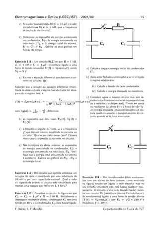 Electromagnetismo e Óptica (LEEC/IST) - 2007/08                                                                  79

   c) Se o valor da capacidade for C = 10 µF e o valor
      da indutância fôr L = 1 mH, qual a frequência
      de oscilação do circuito?

   d) Determine as expressões da energia armazenada
      no condensador, UC , da energia armazenada na
      indutância, UL , e da energia total do sistema,
      U = UC + UL . Esboce os seus gráﬁcos em
      função do tempo.



Exercício 111 : Um circuito RLC em que R = 1 kΩ,
L = 1 mH e C = 1 µF, encontrase ligado a uma
fonte de tensão sinusoidal V (t) = V0 sen(ωt), sendo          a) Calcule a carga e a energia inicial do condensador
V0 = 5 V.                                                        C1 .

   a) Escreva a equação diferencial que descreve a cor-       b) Após se ter fechado o interruptor e se ter atingido
      rente no circuito, i(t).                                   o regime estacionário:

Sabendo que a solução da equação diferencial encon-                b1) Calcule a tensão de cada condensador.
trada na alínea a) para o regime forçado (após ter desa-           b2) Calcule a energia dissipada na resistência.
parecido o regime livre) é
                                                        c) Considere agora o mesmo circuito mas sem re-
                                       V0                  sistência (utilizaramse materiais supercondutores
I(t) = I0 sen(ωt+φ) =                            sen(ωt+φ)
                           R2 + (ωL − 1/ωC)2               ou a resistência é desprezável). Tendo em conta
                                                           os resultados da alínea b) e o facto de não ha-
                1     ωL
com, tg(φ) = ωRC − R , determine:                          ver energia dissipada (não existe resistência), dis-
                                                           cuta qualitativamente o comportamento do cir-
                                                           cuito quando se fecha o interruptor.
   b) as expressões que descrevem VR (t), VL (t) e
      VC (t).

   c) a frequência angular da fonte, ω e a frequência
      f , que tornam máxima amplitude da corrente no
      circuito? Qual o seu valor nesse caso? Escreva
      neste caso a expressão da corrente no circuito.

   d) Nas condições da alínea anterior, as expressões
      da energia armazenada no condensador, UC e
      da energia armazenada na indutância, UL . Veri-
      ﬁque que a energia total armazenada no sistema
      é constante. Esboce os gráﬁcos de UC , UL e
      da energia total.



Exercício 112 : Um circuito que permite sintonizar um
receptor de rádio é constituído por uma indutância de      Exercício 114 : Um transformador (dois enrolamen-
10 mH e por uma capacidade variável. Qual o valor          tos com um núcleo de ferro comum, como mostrado
da capacidade quando o circuito está sintonizado para      na ﬁgura) encontrase ligado à rede eléctrica mas no
receber uma estação que emite em 1, 4 MHz?                 seu circuito secundário não está ligado qualquer equi-
                                                           pamento. O circuito primário do transformador consti-
Exercício 113 : Considere o circuito da ﬁgura em que       tui um circuito RL (resistência interna R e indutância L
C1 = C2 = 1 µF e R = 100 Ω. Inicialmente o                 do enrolamento) ligado a uma fonte de tensão alterna
                                                                                                   √
interruptor encontrase aberto, condensador C1 tem uma      (V (t) = V0 sen(ωt)) com V0 =             2 × 230 V e
tensão de 10 V e o condensador C2 está descarregado.       frequência f = 50 Hz.

F.Barão, L.F.Mendes                                                          Departamento de Física do IST
 