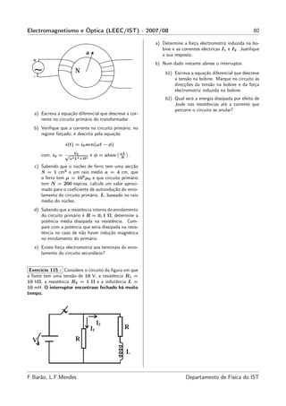 Electromagnetismo e Óptica (LEEC/IST) - 2007/08                                                             80

                                                          a) Determine a força electromotriz induzida na bo-
                                                             bine e as correntes eléctricas I1 e I2 . Justiﬁque
                                                             a sua resposta.
                                                          b) Num dado instante abrese o interruptor.
                                                               b1) Escreva a equação diferencial que descreve
                                                                   a tensão na bobine. Marque no circuito as
                                                                   direcções da tensão na bobine e da força
                                                                   electromotriz induzida na bobine.
                                                               b2) Qual será a energia dissipada por efeito de
                                                                   Joule nas resistências até a corrente que
                                                                   percorre o circuito se anular?
   a) Escreva a equação diferencial que descreve a cor-
      rente no circuito primário do transformador.
   b) Veriﬁque que a corrente no circuito primário, no
      regime forçado, é descrita pela equação

                  i(t) = i0 sen(ωt − φ)
                       V0                     ωL
      com, i0 = √                e φ = atan   R
                                                   .
                    ω 2 L2 +R2

   c) Sabendo que o núcleo de ferro tem uma secção
      S = 1 cm2 e um raio médio a = 4 cm, que
      o ferro tem µ = 105 µ0 e que circuito primário
      tem N = 200 espiras, calcule um valor aproxi-
      mado para o coeﬁciente de autoindução do enro-
      lamento do circuito primário, L, baseado no raio
      médio do núcleo.
   d) Sabendo que a resistência interna do enrolamento
      do circuito primário é R = 0, 1 Ω, determine a
      potência média dissipada na resistência. Com-
      pare com a potência que seria dissipada na resis-
      tência no caso de não haver indução magnética
      no enrolamento do primário.
   e) Existe força electromotriz aos terminais do enro-
      lamento do circuito secundário?


 Exercício 115 : Considere o circuito da ﬁgura em que
a fonte tem uma tensão de 10 V, a resistência R1 =
10 kΩ, a resistência R2 = 1 Ω e a indutância L =
10 mH. O interruptor encontrase fechado há muito
tempo.




F.Barão, L.F.Mendes                                                      Departamento de Física do IST
 