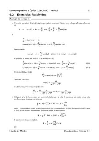 Electromagnetismo e Óptica (LEEC/IST) - 2007/08                                                                              81

6.2          Exercícios Resolvidos
Resolução do exercício 115

  a) O circuito equivalente do primário do transformador é um circuito RL com fonte pelo que a lei das malhas nos
     dá:
                                                    di             di       R         V0
              V   =     VR + VL = Ri + L                  ⇐⇒            +        i=        sen(ωt)
                                                    dt             dt       L         L

  b)

                   di
                        = i0 ωcos(ωt − φ)
                   dt
                                          R                                 V0
                  i0 ωcos(ωt − φ) +            i0 sen(ωt − φ) =                  sen(ωt − φ)
                                          L                                  L

       Desenvolvendo,

                                                   V0
                          sen(ωt − φ) =                  [sen(ωt − φ)cos(φ) + cos(ωt − φ)sen(φ)]
                                                    L
       e igualando os termos em sen(ωt − φ) e cos(ωt − φ),

                   R                           V0                                           R           V0
                       i0 sen(ωt − φ) =             sen(ωt − φ)cos(φ) ⇐⇒                        i0 =            cos(φ)     (6.1)
                   L                           L                                            L               L
                                           V0                                                          V0
                  i0 ωcos(ωt − φ) =             cos(ωt − φ)sen(φ) ⇐⇒ i0 ω =                                 sen(φ)         (6.2)
                                           L                                                            L
       Dividindo (6.2) por (6.1),
                                                        ωL                            ωL
                                                             = tan(φ) =⇒
                                                        R                             R
       Tendo em conta que,
                                                                                 R
                                                         cos(φ) = √
                                                                            R2   + ω 2 L2
       e substituindo por exemplo em (6.1), vem:

                                    R          V0             R                                    V0
                                        i0 =        √                       =⇒ i0 = √
                                    L           L        R2   +   ω 2 L2                     R2    + ω 2 L2

  c) Utilizando a lei de Ampère com um caminho fechado que é a linha de campo de raio médio criada pelo
     enrolamento do circuito primário temos,

                                                                                                NI
                                               H · dℓ =            I = N I =⇒ H =
                                                                                                2πa

       sendo I a corrente estacionária no enrolamento utilizada para este cálculo. O ﬂuxo do campo magnético será
       o ﬂuxo através de uma espira vezes o número de espiras do enrolamento,

                                                                                            N 2I
                                           Φ=             B · ndS = BN S = µ                       S
                                                                                            2πa

       E o coeﬁciente de autoindução é,
                                                              Φ             N 2I
                                                         L=         =µ             S=2
                                                              I             2πa
       [H]

F.Barão, L.F.Mendes                                                                               Departamento de Física do IST
 