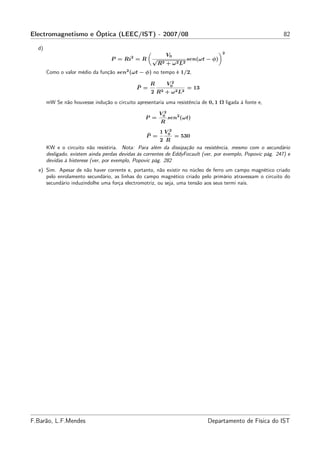 Electromagnetismo e Óptica (LEEC/IST) - 2007/08                                                               82

  d)
                                                                                     2
                                                              V0
                                   P = Ri2 = R       √                 sen(ωt − φ)
                                                         R2 + ω 2 L2
       Como o valor médio da função sen2 (ωt − φ) no tempo é 1/2,

                                                    R          V02
                                              ¯
                                              P =                      = 13
                                                    2 R2 + ω 2 L2
       mW Se não houvesse indução o circuito apresentaria uma resistência de 0, 1 Ω ligada à fonte e,

                                                         V02
                                                  P =          sen2 (ωt)
                                                          R
                                                         1 V02
                                                  ¯
                                                  P =           = 530
                                                         2 R
       KW e o circuito não resistiria. Nota: Para além da dissipação na resistência, mesmo com o secundário
       desligado, existem ainda perdas devidas às correntes de EddyFocault (ver, por exemplo, Popovic pág. 247) e
       devidas à histerese (ver, por exemplo, Popovic pág. 282
  e) Sim. Apesar de não haver corrente e, portanto, não existir no núcleo de ferro um campo magnético criado
     pelo enrolamento secundário, as linhas do campo magnético criado pelo primário atravessam o circuito do
     secundário induzindolhe uma força electromotriz, ou seja, uma tensão aos seus termi nais.




F.Barão, L.F.Mendes                                                           Departamento de Física do IST
 