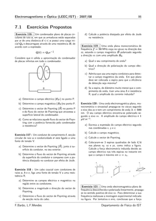 Electromagnetismo e Óptica (LEEC/IST) - 2007/08                                                                      86


7.1       Exercícios Propostos
 Exercício 116 : Um condensador plano de placas cir-         d) Calcule a potência dissipada por efeito de Joule
culares de raio a, em que as armaduras estão separadas          na resistência.
por ar de uma distância d << a possui uma carga ini-
cial Q0 e descarregase através de uma resistência R, de
acordo com a expressão:                                    Exercício 119 : Uma onda plana monocromática de
                                                          frequência f = 50 MHz viaja no vácuo na direcção dos
                                  t
                   Q(t) = Q0 e− τ                         zz, estando o campo magnético B polarizado segundo
                                                          a direcção xx com uma amplitude B0 .
Considere que é válida a aproximação do condensador
de placas inﬁnitas em todo o condensador.                    a) Qual o seu comprimento de onda?
                                                             b) Qual a direcção de polarização do campo eléc-
                                                                trico?
                                                             c) Admita que usa uma espira condutora para detec-
                                                                tar o campo magnético da onda. Em que plano
                                                                deve ser colocada a espira para que a eﬁciência
                                                                de detecção seja máxima?
                                                             d) Se a espira, de diâmetro muito menor que o com-
                                                                primento de onda, tiver uma área A e resistência
                                                                R, qual a amplitude da corrente induzida?
   a) Determine o campo eléctrico (EP ) no ponto P.
   b) Determine o campo magnético (BP )no ponto P.        Exercício 120 : Uma onda electromagnética plana, mo-
                                                          nocromática e sinusoisal propaga-se no vácuo segundo
   c) Determine o vector de Poynting (S) no ponto P       o eixo dos zz e tem um comprimento de onda λ = 500
      e do ﬂuxo do vector de Poynting que atravessa a     nm. O seu campo eléctrico encontra-se polarizado se-
      superfície lateral do condensador.                  gundo o eixo xx. A amplitude do campo eléctrico é 1
   d) Como se relaciona aquele ﬂuxo do vector de Poyn-    µV.m−1 .
      ting com a potência fornecida pelo condensador
      à resistência?                                         a) Escreva a expressão do campo eléctrico segundo
                                                                nas coordenadas x, y e z.
                                                             b) Calcule o campo magnético.
Exercício 117 : Um condutor de comprimento ℓ, secção
circular de raio a e condutividade σ está ligado a uma       c) Calcule o vector de Poynting.
fonte de tensão V.                                           d) Colocaram-se 3 espiras quadradas de lado ℓ/4
   a) Determine o vector de Poynting (S), junto à su-           nos planos xy, xz e yz, como indica a ﬁgura.
      erfície do condutor, no seu exterior.                     Calcule a força electromotriz induzida devido ao
                                                                campo eléctrico nas três espiras no instante em
   b) Determine o ﬂuxo do vector de Poynting através            que o campo é máximo em z = z1 .
      da superfície do condutor e compareo com a po-
      tência dissipada no condutor por efeito de Joule.                                            z
                                                                       z                                                 z
                                                                           λ/4
                                                                      Z1                     λ/4       Z1
                                                                                                                             λ/4
                                                                                                                    Z1
Exercício 118 : Um cabo coaxial com condutores de                                                           y
raios a, b e c, liga uma fonte de tensão V a uma resis-                              y                                             y

teência R.                                                        x
                                                                                         x
                                                                                                                x


   a) Determine os campos eléctrico e magnético na
      região entre os condutores.
                                                           Exercício 121 : Uma onda electromagnética plana de
   b) Determine a magnitude e direcção do vector de
                                                          frequência desconhecida e polarizada linearmente, propaga-
      Poynting.
                                                          se no sentido positivo de eixo xx. Para determinar a sua
   c) Determine o ﬂuxo do vector de Poynting através      frequência realizouse a montagem experimental indicada
      da secção recta do cabo.                            na ﬁgura. Por tentativa e erro, concluiuse que a força

F.Barão, L.F.Mendes                                                              Departamento de Física do IST
 