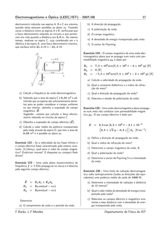 Electromagnetismo e Óptica (LEEC/IST) - 2007/08                                                                    87

electromotriz induzida nas espiras A, B e C era máxima           b) A direcção de propagação.
quando estas estavam paralelas ao plano xy. Fazendo
                                                                 c) A polarização da onda.
variar a distância entre as espiras A e B, veriﬁcouse que
a força electromotriz induzida no circuito a que perten-         d) O campo magnético.
cem era nula quando a distância era 3, 0 m. Ao mesmo
tempo, mediuse na espira C, cuja coordenada em x é               e) A densidade de energia transportada pela onda.
idêntica à da espira A, uma força electromotriz máxima,          f) O vector de Poynting.
que oscilava entre 31, 4 nV e −31, 4 nV.

                                                            Exercício 124 : O campo magnético de uma onda elec-
                                                            tromagnética plana que se propaga num meio com per-
                                                            meabilidade magnética µ0 é dada por:

                                                            Bx     = 7, 5 × 109 sen(7, 5 × 106 t − 3 × 102 y) [T ]
                                                            By     = 0 [T ]
                                                            Bz     =    −7, 5 × 109 sen(7, 5 × 106 t − 3 × 102 y) [T ]

                                                                 a) Calcule a velocidade de propagação da onda.
                                                                 b) Qual a constante dieléctrica e o índice de refrac-
                                                                    ção do meio?
   a) Calcule a frequência da onda electromagnética.             c) Qual a direcção de propagação da onda?
   b) Sabendo que a área da espira C é 0, 01 m2 e ad-            d) Descreva o estado de polarização da onda.
      mitindo que as espiras são suﬁcientemente estrei-
      tas para se poder considerar o campo uniforme
      no seu interior, obtenha a expressão do campo         Exercício 125 : Uma onda electromagnética plana propaga-
      magnético, B.                                         se num meio não condutor com permeabilidade magné-
      Sugestão: comece por calcular a força electro-        tica µ0 . O seu campo eléctrico é dado por:
      motriz induzida no circuito da espira C.
   c) Obtenha a expressão do campo eléctrico (E).
                                                                  E    = 0, 5 cos 6, 5 × 106 t − 3.1 × 10−2
   d) Calcule o valor médio da potência transportada                              √
      pela onda através da espira D, que tem a área de                    0, 5 × 3 y − 0, 5 z ux [V.m−1 ]
      0, 05 m2 e é paralela ao plano yz.
                                                                 a) Deﬁna a direcção de propagação da onda.
Exercício 122 : Se a velocidade da luz fosse inﬁnita e           b) Qual o índice de refracção do meio?
o campo eléctrico fosse caracterizado pela mesma cons-
tante, (1/4πε0 ), qual seria o valor do campo magné-             c) Determine o campo magnético da onda, B.
tico? Existiriam ímanes? E disquetes ou compact ﬂash             d) Qual a polarização da onda?
drives?
                                                                 e) Determine o vector de Poynting S e a intensidade
                                                                    da onda.
Exercício 123 : Uma onda plana monocromática de
frequência f = 1 GHz propaga-se no vácuo e é descrita
pelo seguinte campo eléctrico:
                                                            Exercício 126 : Uma fonte de radiação electromagné-
                                                            tica radia isotropicamente (todas as direcções são equi-
                                                            valentes) uma potência média de saída de 1000 W.
        E    =   E x u x + E y uy                                a) Determine a intensidade de radiação à distância
       Ex    =   E0 cos(ωt − κz)                                    de 10 metros?
       Ey    =   E0 sen(ωt − κz)                                 b) Qual o valor médio da densidade de energia trans-
                                                                    portada pela onda?
                                                                 c) Relacione os campos eléctrico e magnético exis-
    Determine:
                                                                    tentes a essa distância com a densidade de ener-
   a) O comprimento de onda e o período da onda.                    gia transportada pela onda.

F.Barão, L.F.Mendes                                                             Departamento de Física do IST
 