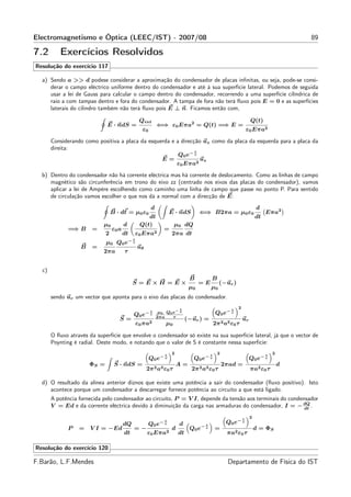 Electromagnetismo e Óptica (LEEC/IST) - 2007/08                                                                                          89

7.2       Exercícios Resolvidos
Resolução do exercício 117

  a) Sendo a >> d podese considerar a aproximação do condensador de placas inﬁnitas, ou seja, pode-se consi-
     derar o campo eléctrico uniforme dentro do condensador e até à sua superfície lateral. Podemos de seguida
     usar a lei de Gauss para calcular o campo dentro do condensador, recorrendo a uma superfície cilíndrica de
     raio a com tampas dentro e fora do condensador. A tampa de fora não terá ﬂuxo pois E = 0 e as superfícies
     laterais do cilindro também não terá ﬂuxo pois E ⊥ n. Ficamos então com,

                                                   Qint                                                             Q(t)
                              E · ndS =                         ⇐⇒ ε0 Eπa2 = Q(t) =⇒ E =
                                                       ε0                                                          ε0 Eπa2

       Considerando como positiva a placa da esquerda e a direcção uz como da placa da esquerda para a placa da
       direita:                                                 t
                                                         Q0 e− τ
                                                  E=              uz
                                                        ε0 Eπa2
  b) Dentro do condensador não há corrente eléctrica mas há corrente de deslocamento. Como as linhas de campo
     magnético são circunferência em trono do eixo zz (centrado nos eixos das placas do condensador), vamos
     aplicar a lei de Ampère escolhendo como caminho uma linha de campo que passe no ponto P. Para sentido
     de circulação vamos escolher o que nos dá a normal com a direcção de E:
                                                            d                                                           d
                                  B · dℓ = µ0 ε0                       E · ndS        ⇐⇒ B2πa = µ0 ε0                        Eπa2
                                                      dt                                                                dt
                            µ0           d         Q(t)                  µ0 dQ
              =⇒ B     =          ε0 a                             =
                              2          dt       ε0   Eπa2            2πa dt
                                              t
                                             −τ
                              µ 0 Q0 e
                   B   =                          uθ
                            2πa          τ


  c)
                                                                                 B         B
                                              S =E×H =E×                              =E         (−ur )
                                                                                 µ0        µ0
       sendo ur um vector que aponta para o eixo das placas do condensador.
                                                                           t                           t
                                                                                                           2
                                              Q0 e− τ
                                                            t    µ0 Q0 e− τ                     Q0 e− τ
                                                                2πa    τ
                                     S=                                         (−ur ) =                       ur
                                                  ε0 πa2            µ0                         2π 2 a3 ε0 τ

       O ﬂuxo através da superfície que envolve o condensador só existe na sua superfície lateral, já que o vector de
       Poynting é radial. Deste modo, e notando que o valor de S é constante nessa superfície:

                                                                   t
                                                                       2                   t
                                                                                                2                            t
                                                                                                                                 2
                                                            Q0 e− τ                Q0 e− τ                          Q0 e− τ
                       ΦS =        S · ndS =                               A=                       2πad =                           d
                                                        2π 2 a3 ε0 τ              2π 2 a3 ε0 τ                      πa2 ε0 τ

  d) O resultado da alínea anterior diznos que existe uma potência a sair do condensador (ﬂuxo positivo). Isto
     acontece porque um condensador a descarregar fornece potência ao circuito a que está ligado.
       A potência fornecida pelo condensador ao circuito, P = V I, depende da tensão aos terminais do condensador
       V = Ed e da corrente eléctrica devido à diminuição da carga nas armaduras do condensador, I = − dQ . dt

                                                                                                               t
                                                                                                                    2
                                         dQ                 Q0 e− τ
                                                                   t
                                                                           d           t
                                                                                                     Q0 e− τ
                                                                                      −τ
              P   =    V I = −Ed              =−                       d         Q0 e          =                        d = ΦS
                                         dt             ε0 Eπa2            dt                        πa2 ε0 τ

Resolução do exercício 120

F.Barão, L.F.Mendes                                                                                  Departamento de Física do IST
 