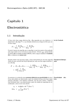 Electromagnetismo e Óptica (LEEC/IST) - 2007/08                                                                              9




Capítulo 1

Electrostática

1.1        Introdução
 A força entre duas cargas eléctricas Q1 e Q2 separadas por uma distância r é                       Lei de Coulomb
 proporcional a Q1 Q2 /r 2 e a sua direcção encontra-se ao longo da linha que une
 as duas cargas:
                  1       Q 1 Q2              1   Q 1 Q2
          F =                      ur =                    r                                (1.1)
                 4πε0      r2             4πε0     r3
 O vector ˜ aponta da carga Q1 para a carga Q2 no caso de se querer a força aplicada
          r
                                                                    1
 pela carga 1 sobre a 2, ou vice-versa no caso contrário. O factor 4πε0 aparece devido
 ao sistema SI de unidades escolhido (MKSA), onde a carga se expressa em Coulomb
 (C) e a distância em metros (m).


 Quando existem mais que duas cargas, a força total sentida por uma das cargas Q                    Princípio da Sobrepo-
 resulta da soma vectorial das forças aplicadas por cada uma das cargas existentes à                sição
 sua volta Qi :
                                                   1     Q Q1            1     Q Q2
      F    =     F1 + F2 + F3 + · · · =                     2
                                                                ur1 +            2
                                                                                      ur2 + · · ·
                                                  4πε0     r1           4πε0    r2
                             1     Qi
           =     Q               2
                                        uri                                                 (1.2)
                      i
                           4πε0 ri




 A constante ε0 é conhecida como constante dieléctrica ou permitividade do vácuo                    Permitividade    eléc-
 O seu valor poderia ser determinado a partir da medição da força entre duas cargas                 trica
 pontuais colocadas a uma distância conhecida, mas isso não é prático. Podemos
 mais facilmente fazer a sua determinação a partir da medida da capacidade de um
 condensador, como se verá mais adiante.

            ε0    = 8, 8542 × 10−12 [F.m−1 ]
                        1
          4πε0    =          [F.m−1 ]
                    9 × 109




F.Barão, L.F.Mendes                                                                        Departamento de Física do IST
 