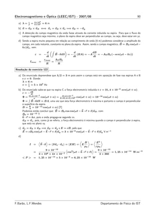 Electromagnetismo e Óptica (LEEC/IST) - 2007/08                                                                    90
            c        3×108
  a) λ =    f
                 =   5×107
                             =6m
  b) n = uE × uB ⇐⇒ uz = uE × ux =⇒ uE = −uy
  c) A detecção do campo magnético da onda fazse através da corrente induzida na espira. Para que o ﬂuxo do
     campo magnético seja máximo, o plano da espira deve ser perpendicular ao campo, ou seja, deve estar em yz.
  d) Sendo a espira muito pequena em relação ao comprimento de onda (6 m) podemos considerar a amplitude do
     campo, em cada instante, constante no plano da espira. Assim, sendo o campo magnético, B = B0 cos(ωt−
     kz)ux , vem:
                                 d                       d                 dB
                     ε =     −            B · ndS   =−        (BA) = −A             = −AωB0 (−sen(ωt − kz))
                                 dt                      dt                    dt
                             εmax         AωB0
                Imax     =            =
                                 R          R

Resolução do exercício 122

  a) Do enunciado depreendese que λ/2 = 3 m pois assim o campo está em oposição de fase nas espiras A e B
     e ε = 0. Donde:
     λ=6m
          c
     v = λ = 5 × 107 Hz
  b) Do enunciado sabe-se que na espira C a força electromotriz induzida é ε = 31, 4 × 10−9 sen(ωt + α).
     ε = − dΦ
           dt
            31,4×10−9                          31,4×10−9
       Φ=       ω
                          cos(ωt + α) =      2×31,4×5×107
                                                              cos(ωt + α) = 10−16 cos(ωt + α)
       Φ = B · ndS = BA, uma vez que esta força electromotriz é máxima e portanto o campo é perpendicular
       à superfície da espira.
             Φ
       B = A = 10−14 cos(ωt + α) [T]
       Podemos então concluir que: B = B0 cos cos(ωt − k · r + δ)uB , com:
       B0 = 10−14 T
       k · r = kx, pois a onda progaga-se segundo xx.
       uB = uz , pois, como já se referiu, a força electromotriz é máxima quando o campo é perpendicular à espira,
       que está no plano xy.
  c) ux = uE × uB =⇒ uE = uy e E = cB, pelo que:
     E = cB0 cos(ωt − k · r + δ)uy = 3 × 10−6 cos(ωt − k · r + δ)uy V.m−1
  d)

                                                                      B             E2
             I       =   S · n = Sux · ux = EH =                  E        =
                                                                      µ0
                                                                    cµ0
                              9 × 10−12                              9 × 10−12
                     =                       cos2 (ωt − k · r + δ) =           = 1, 25 × 10−14 W.m−2
                       3 × 108 × 4π × 10−7                            2 × 360
       <P >          = 1, 25 × 10−14 × 5 × 10−2 = 6, 25 × 10−16 W




F.Barão, L.F.Mendes                                                                      Departamento de Física do IST
 