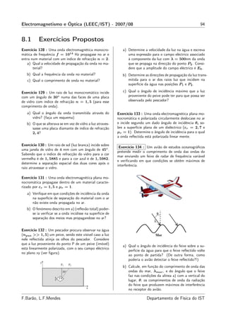 Electromagnetismo e Óptica (LEEC/IST) - 2007/08                                                                 94


8.1        Exercícios Propostos
Exercício 128 : Uma onda electromagnética monocro-             a) Determine a velocidade da luz na água e escreva
mática de frequência f = 1014 Hz propagase no ar e                uma expressão para o campo eléctrico associado
entra num material com um índice de refracção n = 2.              à componente da luz com λ = 500nm da onda
   a) Qual a velocidade de propagação da onda no ma-              que se propaga na direcção do ponto P2 . Consi-
       terial?                                                    dere que a amplitude do campo eléctrico é E0 .
   b) Qual a frequência da onda no material?                   b) Determine as direcções de propagação da luz trans-
   c) Qual o comprimento de onda no material?                     mitida para o ar dos raios luz que incidem na
                                                                  superfície da água nas posições P1 e P2 .

Exercício 129 : Um raio de luz monocromático incide            c) Qual o ângulo de incidência máximo que a luz
com um ângulo de 30◦ numa das faces de uma placa                  proveniente do peixe pode ter para que possa ser
de vidro com índice de refracção n = 1, 5 (para esse              observada pelo pescador?
comprimento de onda).
   a) Qual o ângulo da onda transmitida através do          Exercício 133 : Uma onda electromagnética plana mo-
      vidro? (faça um esquema)                              nocromática e polarizada circularmente deslocase no ar
   b) O que se alterava se em vez de vidro a luz atraves-   e incide segundo um dado ângulo de incidência θi so-
      sasse uma placa diamante de índice de refracção       bre a superfície plana de um dieléctrico (εr = 2, 7 e
      2, 4?                                                 µr = 1). Determine o ângulo de incidência para o qual
                                                            a onda reﬂectida está polarizada linear mente.

Exercício 130 : Um raio de sol (luz branca) incide sobre
                                                             Exercício 134 : Um avião de estudos oceanográﬁcos
uma janela de vidro de 4 mm com um ângulo de 45◦ .
                                                            pretende medir o comprimento de onda das ondas do
Sabendo que o índice de refracção do vidro para a cor
                                                            mar enviando um feixe de radar de frequência variável
vermelha é de 1, 5885 e para a cor azul é de 1, 5982,
                                                            e veriﬁcando em que condições se obtêm máximos de
determine a separação espacial das duas cores após o
                                                            interferência.
raio atravessar o vidro.

Exercício 131 : Uma onda electromagnética plana mo-
nocromática propagase dentro de um material caracte-
rizado por εr = 1, 5 e µr = 1.
   a) Veriﬁque em que condições de incidência da onda
      na superfície de separação do material com o ar
      não existe onda propagada no ar.
   b) O fenómeno descrito em a) (reﬂexão total) poder-
      se ia veriﬁcar se a onda incidisse na superfície de
      separação dos meios mas propagandose no ar?


Exercício 132 : Um pescador procura observar na água
(ngua >> 1, 5) um peixe, sendo este visível caso a luz
nele reﬂectida atinja os olhos do pescador. Considere
que a luz proveniente do ponto P de um peixe (imóvel)
                                                               a) Qual o ângulo de incidência do feixe sobre a su-
está linearmente polarizada, com o seu campo eléctrico
                                                                  perfície da água para que o feixe reﬂectido volte
no plano xy (ver ﬁgura).
                                                                  ao ponto de partida? (De outra forma, como
                                                                  poderia o avião detectar o feixe reﬂectido?!)
                                                               b) Calcule, em função do comprimento de onda das
                                                                  ondas do mar, λmar , e do ângulo que o feixe
                                                                  faz nas condições da alínea a) com a vertical do
                                                                  lugar, θ, os comprimentos de onda da radiação
                                                                  do feixe que produzem máximos de interferência
                                                                  no receptor do avião.

F.Barão, L.F.Mendes                                                           Departamento de Física do IST
 