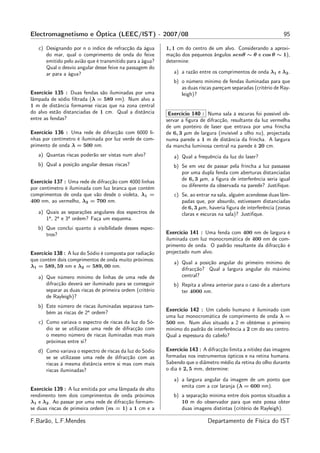Electromagnetismo e Óptica (LEEC/IST) - 2007/08                                                                 95

   c) Designando por n o índice de refracção da água       1, 1 cm do centro de um alvo. Considerando a aproxi-
      do mar, qual o comprimento de onda do feixe          mação dos pequenos ângulos senθ ∼ θ e cos θ ∼ 1),
      emitido pelo avião que é transmitido para a água?    determine:
      Qual o desvio angular desse feixe na passagem do
      ar para a água?                                         a) a razão entre os comprimentos de onda λ1 e λ2 .
                                                              b) o número mínimo de fendas iluminadas para que
                                                                 as duas riscas pareçam separadas (critério de Ray-
Exercício 135 : Duas fendas são iluminadas por uma               leigh)?
lâmpada de sódio ﬁltrada (λ = 589 nm). Num alvo a
1 m de distância formamse riscas que na zona central
do alvo estão distanciadas de 1 cm. Qual a distância        Exercício 140 : Numa sala à escuras foi possível ob-
entre as fendas?                                           servar a ﬁgura de difracção, resultante da luz vermelha
                                                           de um ponteiro de laser que entrava por uma frincha
Exercício 136 : Uma rede de difracção com 6000 li-         de 6, 3 µm de largura (invisível a olho nu), projectada
nhas por centímetro é iluminada por luz verde de com-      numa parede a 1 m de distância da frincha. A largura
primento de onda λ = 500 nm.                               da mancha luminosa central na parede é 20 cm.
   a) Quantas riscas poderão ser vistas num alvo?             a) Qual a frequência da luz do laser?
   b) Qual a posição angular dessas riscas?                   b) Se em vez de passar pela frincha a luz passasse
                                                                 por uma dupla fenda com aberturas distanciadas
                                                                 de 6, 3 µm, a ﬁgura de interferência seria igual
Exercício 137 : Uma rede de difracção com 4000 linhas
                                                                 ou diferente da observada na parede? Justiﬁque.
por centímetro é iluminada com luz branca que contém
comprimentos de onda que vão desde o violeta, λ1 =            c) Se, ao entrar na sala, alguém acendesse duas lâm-
400 nm, ao vermelho, λ2 = 700 nm.                                padas que, por absurdo, estivessem distanciadas
                                                                 de 6, 3 µm, haveria ﬁgura de interferência (zonas
   a) Quais as separações angulares dos espectros de             claras e escuras na sala)? Justiﬁque.
      1a , 2a e 3a ordem? Faça um esquema.
   b) Que conclui quanto à visibilidade desses espec-
      tros?                                                Exercício 141 : Uma fenda com 400 nm de largura é
                                                           iluminada com luz monocromática de 400 nm de com-
                                                           primento de onda. O padrão resultante da difracção é
Exercício 138 : A luz do Sódio é composta por radiação     projectado num alvo.
que contém dois comprimentos de onda muito próximos:
                                                              a) Qual a posição angular do primeiro mínimo de
λ1 = 589, 59 nm e λ2 = 589, 00 nm.
                                                                 difracção? Qual a largura angular do máximo
   a) Que número mínimo de linhas de uma rede de                 central?
      difracção deverá ser iluminado para se conseguir        b) Repita a alínea anterior para o caso de a abertura
      separar as duas riscas de primeira ordem (critério         ter 4000 nm.
      de Rayleigh)?
   b) Este número de riscas iluminadas separava tam-
                                                           Exercício 142 : Um cabelo humano é iluminado com
      bém as riscas de 2a ordem?
                                                           uma luz monocromática de comprimento de onda λ =
   c) Como variava o espectro de riscas da luz do Só-      500 nm. Num alvo situado a 2 m obtémse o primeiro
      dio se se utilizasse uma rede de difracção com       mínimo do padrão de interferência a 2 cm do seu centro.
      o mesmo número de riscas iluminadas mas mais         Qual a espessura do cabelo?
      próximas entre si?
   d) Como variava o espectro de riscas da luz do Sódio    Exercício 143 : A difracção limita a nitidez das imagens
      se se utilizasse uma rede de difracção com as        formadas nos instrumentos ópticos e na retina humana.
      riscas à mesma distância entre si mas com mais       Sabendo que o diâmetro médio da retina do olho durante
      riscas iluminadas?                                   o dia é 2, 5 mm, determine:

                                                              a) a largura angular da imagem de um ponto que
                                                                 emita com a cor laranja (λ = 600 nm).
Exercício 139 : A luz emitida por uma lâmpada de alto
rendimento tem dois comprimentos de onda próximos             b) a separação mínima entre dois pontos situados a
λ1 e λ2 . Ao passar por uma rede de difracção formam-            10 m do observador para que este possa obter
se duas riscas de primeira ordem (m = 1) a 1 cm e a              duas imagens distintas (critério de Rayleigh).

F.Barão, L.F.Mendes                                                          Departamento de Física do IST
 