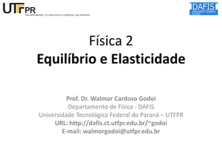 Física 2
Equilíbrio e Elasticidade
Prof. Dr. Walmor Cardoso Godoi
Departamento de Física - DAFIS
Universidade Tecnológica Federal do Paraná – UTFPR
URL: http://dafis.ct.utfpr.edu.br/~godoi
E-mail: walmorgodoi@utfpr.edu.br

 