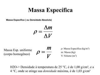 Massa Específica
Massa Específica ( ou Densidade Absoluta)

Massa Esp. uniforme
(corpo homogêneo)

: Massa Específica (kg/m3)
m: Massa (kg)
V: Volume (m3)

H2O-> Densidade à temperatura de 25 °C, é de 1,00 g/cm³, e a
4 °C, onde se atinge sua densidade máxima, é de 1,03 g/cm³

 