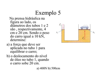 Exemplo 5
Na prensa hidráulica na
figura ao lado, os
diâmetros dos tubos 1 e 2
são , respectivamente, 4
cm e 20 cm. Sendo o peso
do carro igual a 10 kN,
determine:
a) a força que deve ser
aplicada no tubo 1 para
equilibrar o carro;
b) o deslocamento do nível
de óleo no tubo 1, quando
o carro sobe 20 cm.
a) 400N b) 500cm

 
