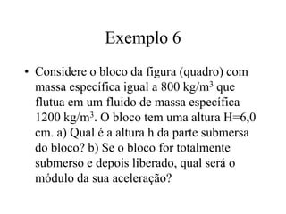 Exemplo 6
• Considere o bloco da figura (quadro) com
massa específica igual a 800 kg/m3 que
flutua em um fluido de massa específica
1200 kg/m3. O bloco tem uma altura H=6,0
cm. a) Qual é a altura h da parte submersa
do bloco? b) Se o bloco for totalmente
submerso e depois liberado, qual será o
módulo da sua aceleração?

 
