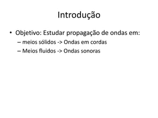 Introdução
• Objetivo: Estudar propagação de ondas em:
– meios sólidos -> Ondas em cordas
– Meios fluidos -> Ondas sonoras

 