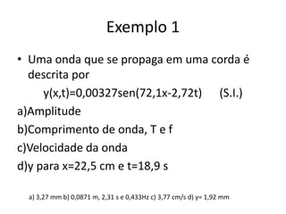 Exemplo 1
• Uma onda que se propaga em uma corda é
descrita por
y(x,t)=0,00327sen(72,1x-2,72t) (S.I.)
a)Amplitude
b)Comprimento de onda, T e f
c)Velocidade da onda
d)y para x=22,5 cm e t=18,9 s
a) 3,27 mm b) 0,0871 m, 2,31 s e 0,433Hz c) 3,77 cm/s d) y= 1,92 mm

 