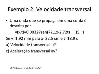 Exemplo 2: Velocidade transversal
• Uma onda que se propaga em uma corda é
descrita por
y(x,t)=0,00327sen(72,1x-2,72t) (S.I.)
Se y=1,92 mm para x=22,5 cm e t=18,9 s
a) Velocidade transversal u?
c) Aceleração transversal ay?

a) 7,20 mm/s e b) -14,2 mm/s2

 