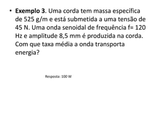 • Exemplo 3. Uma corda tem massa específica
de 525 g/m e está submetida a uma tensão de
45 N. Uma onda senoidal de frequência f= 120
Hz e amplitude 8,5 mm é produzida na corda.
Com que taxa média a onda transporta
energia?

Resposta: 100 W

 