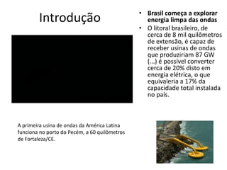 Introdução

A primeira usina de ondas da América Latina
funciona no porto do Pecém, a 60 quilômetros
de Fortaleza/CE.

• Brasil começa a explorar
energia limpa das ondas
• O litoral brasileiro, de
cerca de 8 mil quilômetros
de extensão, é capaz de
receber usinas de ondas
que produziriam 87 GW
(...) é possível converter
cerca de 20% disto em
energia elétrica, o que
equivaleria a 17% da
capacidade total instalada
no país.

 