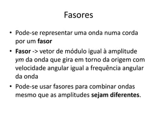 Fasores
• Pode-se representar uma onda numa corda
por um fasor
• Fasor -> vetor de módulo igual à amplitude
ym da onda que gira em torno da origem com
velocidade angular igual a frequência angular
da onda
• Pode-se usar fasores para combinar ondas
mesmo que as amplitudes sejam diferentes.

 