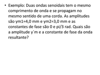 • Exemplo: Duas ondas senoidais tem o mesmo
comprimento de onda e se propagam no
mesmo sentido de uma corda. As amplitudes
são ym1=4,0 mm e ym2=3,0 mm e as
constantes de fase são 0 e pi/3 rad. Quais são
a amplitude y´m e a constante de fase da onda
resultante?

 