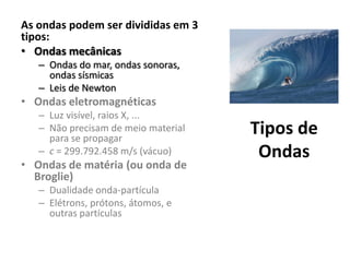 As ondas podem ser divididas em 3
tipos:
• Ondas mecânicas
– Ondas do mar, ondas sonoras,
ondas sísmicas
– Leis de Newton

• Ondas eletromagnéticas
– Luz visível, raios X, ...
– Não precisam de meio material
para se propagar
– c = 299.792.458 m/s (vácuo)

• Ondas de matéria (ou onda de
Broglie)
– Dualidade onda-partícula
– Elétrons, prótons, átomos, e
outras partículas

Tipos de
Ondas

 