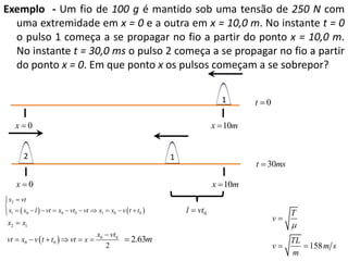 Exemplo - Um fio de 100 g é mantido sob uma tensão de 250 N com
uma extremidade em x = 0 e a outra em x = 10,0 m. No instante t = 0
o pulso 1 começa a se propagar no fio a partir do ponto x = 10,0 m.
No instante t = 30,0 ms o pulso 2 começa a se propagar no fio a partir
do ponto x = 0. Em que ponto x os pulsos começam a se sobrepor?
1

x0

x  10m

2

1

t  30ms

x0

x  10m

 x2  vt


 x1   x0  l   vt  x0  vt0  vt  x1  x0  v  t  t0 


x2  x1
vt  x0  v  t  t0   vt  x 

t 0

x0  vt0
 2.63m
2

l  vt0

v

T

v

TL
 158 m s
m



 