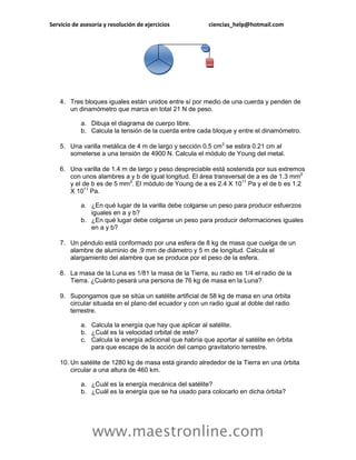 Servicio de asesoría y resolución de ejercicios          ciencias_help@hotmail.com




    4. Tres bloques iguales están unidos entre sí por medio de una cuerda y penden de
       un dinamómetro que marca en total 21 N de peso.

            a. Dibuja el diagrama de cuerpo libre.
            b. Calcula la tensión de la cuerda entre cada bloque y entre el dinamómetro.

    5. Una varilla metálica de 4 m de largo y sección 0.5 cm2 se estira 0.21 cm al
       someterse a una tensión de 4900 N. Calcula el módulo de Young del metal.

    6. Una varilla de 1.4 m de largo y peso despreciable está sostenida por sus extremos
       con unos alambres a y b de igual longitud. El área transversal de a es de 1.3 mm2
       y el de b es de 5 mm2. El módulo de Young de a es 2.4 X 1011 Pa y el de b es 1.2
       X 1011 Pa.

            a. ¿En qué lugar de la varilla debe colgarse un peso para producir esfuerzos
               iguales en a y b?
            b. ¿En qué lugar debe colgarse un peso para producir deformaciones iguales
               en a y b?

    7. Un péndulo está conformado por una esfera de 8 kg de masa que cuelga de un
       alambre de aluminio de .9 mm de diámetro y 5 m de longitud. Calcula el
       alargamiento del alambre que se produce por el peso de la esfera.

    8. La masa de la Luna es 1/81 la masa de la Tierra, su radio es 1/4 el radio de la
       Tierra. ¿Cuánto pesará una persona de 76 kg de masa en la Luna?

    9. Supongamos que se sitúa un satélite artificial de 58 kg de masa en una órbita
       circular situada en el plano del ecuador y con un radio igual al doble del radio
       terrestre.

            a. Calcula la energía que hay que aplicar al satélite.
            b. ¿Cuál es la velocidad orbital de este?
            c. Calcula la energía adicional que habría que aportar al satélite en órbita
               para que escape de la acción del campo gravitatorio terrestre.

    10. Un satélite de 1280 kg de masa está girando alrededor de la Tierra en una órbita
        circular a una altura de 460 km.

            a. ¿Cuál es la energía mecánica del satélite?
            b. ¿Cuál es la energía que se ha usado para colocarlo en dicha órbita?




                www.maestronline.com
 